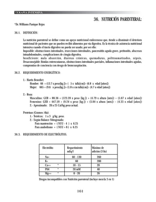 TERAPIA INTENSIVA

                                                                           36. NUTRICIÓN PARENTERAL:
*Dr. Williams Panique Rojas

36.1. DEFINICIÓN:

       La nutrición parenteral se define como un apoyo nutricional endovenoso que, tiende a disminuir el deterioro
       nutricional de pacientes que no pueden recibir alimentos por vía digestiva. Es la técnica de asistencia nutricional
       intensiva cuando el tracto digestivo no pueda ser usado; por ser ello:
       Imposible: obstrucciones intestinales, resecciones intestinales, pancreatitis aguda grave, peritonitis, abscesos
       intraabdominales, complicaciones de cirugía digestiva.
       Insuficiente: mala absorción, diarreas crónicas, quemaduras, politraumatizados, sépsis.
       Desaconsejable: fístulas enterocutaneas, obstrucciones intestinales parciales, inflamaciones intestinales agudas,
       compromiso de conciencia con riesgo de broncoaspiración.

36.2. REQUERIMIENTO ENERGÉTICO:

       1.- Harris Benedict:
             Hombre: 66 + (13.7 x peso[kg.])+ ( 5 x talla[cm])- (6.8 x edad [años])
             Mujer: 665 + (9.6 x peso[kg.])+ (1.8 x cm talla[cm])- (4.7 x edad [años])

       2.- Roza:
             Masculino: GEB = 88.36 + (123.39 x peso [kg.]) + (4.79 x altura [mts]) – (5.67 x edad [años])
             Femenino: GEB = 447.59 + (9.24 x peso [kg.]) + (3.04 x altura [mts]) – (4.33 x edad [años])
             2.- Aproximado: 20 a 25 Cal/kg peso actual.

       Proteínas (Gramos /día):
             1.- Teóricos: 1 a 3 g/kg. peso.
             2.- Según Balance Nitrogenado:
                  Para mantención = ( NUU - 4 ) x 6.25
                  Para anabolismo = ( NUU + 8 ) x 6.25

36.3. REQUERIMIENTO DE ELECTRÓLITOS.



                         Electrólito             Requerimiento           Máximo de
                                                 mEq/l                   adición (3 lts)
                              Na+                     60 - 130                260
                              K+                         60                   200
                              Ca++      *             10 - 15                 20
                              P04       *              20 mM                  40
                              Mg++      *              8 - 20                 26
                      Drogas incompatibles con Nutrición parenteral (incluye mezcla 3 en 1)


                                                           161
 
