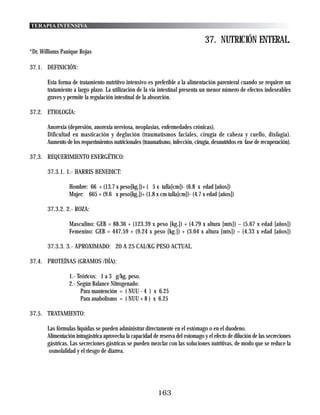 TERAPIA INTENSIVA

                                                                                  37. NUTRICIÓN ENTERAL.
*Dr. Williams Panique Rojas

37.1. DEFINICIÓN:

       Esta forma de tratamiento nutritivo intensivo es preferible a la alimentación parenteral cuando se requiere un
       tratamiento a largo plazo. La utilización de la vía intestinal presenta un menor número de efectos indeseables
       graves y permite la regulación intestinal de la absorción.

37.2. ETIOLOGÍA:

       Anorexia (depresión, anorexia nerviosa, neoplasias, enfermedades crónicas).
       Dificultad en masticación y deglución (traumatismos faciales, cirugía de cabeza y cuello, disfagia).
       Aumento de los requerimientos nutricionales (traumatismo, infección, cirugía, desnutridos en fase de recuperación).

37.3. REQUERIMIENTO ENERGÉTICO:

       37.3.1. 1.- HARRIS BENEDICT:

                 Hombre: 66 + (13.7 x peso[kg.])+ ( 5 x talla[cm])- (6.8 x edad [años])
                 Mujer: 665 + (9.6 x peso[kg.])+ (1.8 x cm talla[cm])- (4.7 x edad [años])

       37.3.2. 2.- ROZA:

                 Masculino: GEB = 88.36 + (123.39 x peso [kg.]) + (4.79 x altura [mts]) – (5.67 x edad [años])
                 Femenino: GEB = 447.59 + (9.24 x peso [kg.]) + (3.04 x altura [mts]) – (4.33 x edad [años])

       37.3.3. 3.- APROXIMADO: 20 A 25 CAL/KG PESO ACTUAL.

37.4. PROTEÍNAS (GRAMOS /DÍA):

                 1.- Teóricos: 1 a 3 g/kg. peso.
                 2.- Según Balance Nitrogenado:
                      Para mantención = ( NUU - 4 ) x 6.25
                      Para anabolismo = ( NUU + 8 ) x 6.25

37.5. TRATAMIENTO:

       Las fórmulas líquidas se pueden administrar directamente en el estómago o en el duodeno.
       Alimentación intragástrica aprovecha la capacidad de reserva del estomago y el efecto de dilución de las secreciones
       gástricas. Las secreciones gástricas se pueden mezclar con las soluciones nutritivas, de modo que se reduce la
        osmolalidad y el riesgo de diarrea.




                                                           163
 