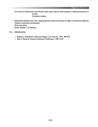 TERAPIA INTENSIVA

      Las técnicas de alimentación enteral forzada varían según el tipo de sonda empleada. La alimentación puede ser:
                                En bolo.
                                En infusión continua.

      Alimentación duodenal: tiene como ventaja propuesta la reducción del riesgo de reflujo y neumonía por aspiración.
      Productos comerciales preelaborados.
      Dietas elementales.
      Aporte vitamínico y de minerales.

37.6. BIBLIOGRAFIA:

      • Rambeau J. Rolandelli R. Nutricional Support. Care in the ICU. 1994 : 986-820.
      • Maíz A. Manual de Asistencia Nutricional. Mediterráneo. 1990; 140-8




                                                         164
 