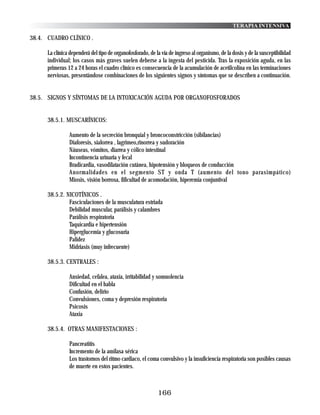 TERAPIA INTENSIVA

38.4. CUADRO CLÍNICO .

      La clínica dependerá del tipo de organofosforado, de la vía de ingreso al organismo, de la dosis y de la susceptibilidad
      individual; los casos más graves suelen deberse a la ingesta del pesticida. Tras la exposición aguda, en las
      primeras 12 a 24 horas el cuadro clínico es consecuencia de la acumulación de acetilcolina en las terminaciones
      nerviosas, presentándose combinaciones de los siguientes signos y síntomas que se describen a continuación.


38.5. SIGNOS Y SÍNTOMAS DE LA INTOXICACIÓN AGUDA POR ORGANOFOSFORADOS


      38.5.1. MUSCARÍNICOS:

                Aumento de la secreción bronquial y broncoconstricción (sibilancias)
                Diaforesis, sialorrea , lagrimeo,rinorrea y sudoración
                Náuseas, vómitos, diarrea y cólico intestinal
                Incontinencia urinaria y fecal
                Bradicardia, vasodilatación cutánea, hipotensión y bloqueos de conducción
                Anormalidades en el segmento ST y onda T (aumento del tono parasimpático)
                Miosis, visión borrosa, fificultad de acomodación, hiperemia conjuntival

      38.5.2. NICOTÍNICOS .
               Fasciculaciones de la musculatura estriada
               Debilidad muscular, parálisis y calambres
               Parálisis respiratoria
               Taquicardia e hipertensión
               Hiperglucemia y glucosuria
               Palidez
               Midriasis (muy infrecuente)

      38.5.3. CENTRALES :

                Ansiedad, cefalea, ataxia, irritabilidad y somnolencia
                Dificultad en el habla
                Confusión, delirio
                Convulsiones, coma y depresión respiratoria
                Psicosis
                Ataxia

      38.5.4. OTRAS MANIFESTACIONES :

                Pancreatitis
                Incremento de la amilasa sérica
                Los trastornos del ritmo cardiaco, el coma convulsivo y la insuficiencia respiratoria son posibles causas
                de muerte en estos pacientes.



                                                            166
 