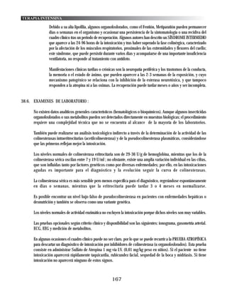 TERAPIA INTENSIVA

               Debido a su alta lipofilia, algunos organofosforados, como el Fentión, Metiparatión pueden permanecer
               dias o semanas en el organismo y ocasionar una persistencia de la sintomatología o una recidiva del
               cuadro clínico tras un periodo de recuperación. Algunos autores han descrito un SÍNDROME INTERMEDIO
               que aparece a las 24-96 horas de la intoxicación y tras haber superado la fase colinérgica, caracterizado
               por la afectación de los músculos respiratorios, proximales de las extremidades y flexores del cuello;
               este síndrome, que puede persistir durante varios dias y acompañarse de una importante insuficiencia
               ventilatoria, no responde al tratamiento con antídoto.

               Manifestaciones clínicas tardias o crónicas son la neuropatía periférica y los trastornos de la conducta,
               la memoria o el estado de ánimo, que pueden aparecer a las 2-3 semanas de la exposición, y cuyo
               mecanismo patogénico se relaciona con la inhibición de la esterasa neurotóxica, y que tampoco
               responden a la atropina ni a las oximas. La recuperación puede tardar meses o años y ser incompleta.


38.6. EXAMENES DE LABORATORIO :

     No existen datos analíticos generales característicos (hematológicos o bioquímicos). Aunque algunos insecticidas
     organofosforados o sus metabolitos pueden ser detectados directamente en muestras biológicas; el procedimiento
     requiere una complejidad técnica que no se encuentra al alcance de la mayoría de los laboratorios.

     También puede realizarse un análisis toxicológico indirecto a través de la determinación de la actividad de las
     colinesterasas intraeritrocitarias (acetilcolinesterasa) y de la pseudocolinesterasa plasmáticas, considerándose
     que las primeras reflejan mejor la intoxicación.

     Los niveles normales de colinesterasa eritrocitaria son de 29-36 U/g de hemoglobina, mientras que los de la
     colinesterasa sérica oscilan entre 7 y 19 U/ml ; no obstante, existe una amplia variación individual en las cifras,
     que son influidas tanto por factores genéticos como por diversas enfermedades; por ello, en las intoxicaciones
     agudas es importante para el diagnóstico y la evolución seguir la curva de colinesterasas.

     La colinesterasa sérica es más sensible pero menos específica para el diagnóstico, regerándose espontáneamente
     en dias o semanas, mientras que la eritrocitaria puede tardar 3 o 4 meses en normalizarse.

     Es posible encontrar un nivel bajo falso de pseudocolinesterasa en pacientes con enfermedades hepáticas o
     desnutrición y también se observa como una variante genética.

     Los niveles normales de actividad enzimática no excluyen la intoxicación porque dichos niveles son muy variables.

     Las pruebas opcionales según criterio clínico y disponibilidad son las siguientes: ionograma, gasometría arterial.
     ECG, EEG y medición de metabolitos.

     En algunas ocasiones el cuadro clínico puede no ser claro, por lo que se puede recurrir a la PRUEBA ATROPÍNICA
     para descartar un diagnóstico de intoxicación por inhibidores de colinesterasa (u organofosforados). Esta prueba
     consiste en administrar Sulfato de Atropina 1 mg vía I.V. (0,01 mg/kg peso en niños). Si el paciente no tiene
     intoxicación aparecerá rápidamente taquicardia, rubicundez facial, sequedad de la boca y midriasis. Si tiene
     intoxicación no aparecerá ninguno de estos signos.



                                                         167
 