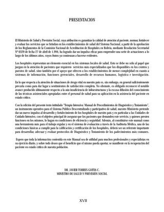 PRESENTACION



El Ministerio de Salud y Previsión Social, cuya atribución es garantizar la calidad de atención al paciente, normar, fortalecer
y evaluar los servicios que se brindan en los establecimientos de salud del Sistema Nacional, a partir de la aprobación
de los Reglamentos de la Comisión Nacional de Acreditación de Hospitales en Bolivia, mediante Resolución Secretarial
Nº 0329 de fecha 27 de abril de 1.994, ha logrado dar un impulso eficaz para emprender una serie de actuaciones a lo
largo de los últimos años, cuyos frutos ya comienzan a hacerse evidentes.

Los hospitales representan un elemento esencial en los sistemas locales de salud. Esto se debe no sólo al papel que
juegan en la atención de pacientes que requieren servicios más especializados que los disponibles en los centros y
puestos de salud, sino también por el apoyo que ofrecen a los establecimientos de menor complejidad en cuanto a
sistemas de información, funciones gerenciales, desarrollo de recursos humanos, logística e investigación.

En lo que respecta a la atención de situaciones de riesgo vital en nuestro país es, sin embargo, en general suficientemente
precaria como para dar lugar a sentimientos de satisfacción completa. No obstante, es obligado reconocer el notable
avance producido últimamente respecto a la aún insuficiencia de infraestructuras y la escasa difusión del conocimiento
de las técnicas asistenciales apropiadas entre el personal de salud para su aplicación en la asistencia del paciente en
estado crítico.

Con la edición del presente texto intitulado “Terapia Intensiva: Manual de Procedimientos de Diagnóstico y Tratamiento”,
un instrumento operativo para el Sistema Público Descentralizado y participativo de salud, nuestro Ministerio pretende
dar un nuevo impulso al desarrollo y fortalecimiento de los hospitales de nuestro país y en particular a las Unidades de
Cuidado Intensivo, con el objetivo principal de asegurar que los pacientes que demanden este servicio, y quienes presten
funciones en los mismos, lo hagan en condiciones de eficiencia y seguridad. Además, al constituirse este manual como
una herramienta más para el trabajo regular y en el sistema de evaluación a través de la Auditoria Médica, una de las
condiciones básicas a cumplir para la calificación y certificación de los hospitales, deberá ser un referente importante
para desarrollar, adecuar y evaluar protocolos de Diagnóstico y Tratamiento de los padecimientos más comunes.

 Espero que toda la información contenida en este Manual sea de utilidad para muchos profesionales y especialistas en
su ejercicio diario, y sobre todo deseo que el beneficio que el mismo pueda aportar, se manifieste en la recuperación del
paciente en estado crítico de nuestra población.




                                            DR. JAVIER TORRES GOITIA C.
                                       MINISTRO DE SALUD Y PREVISIÓN SOCIAL




                                                            XVII
 