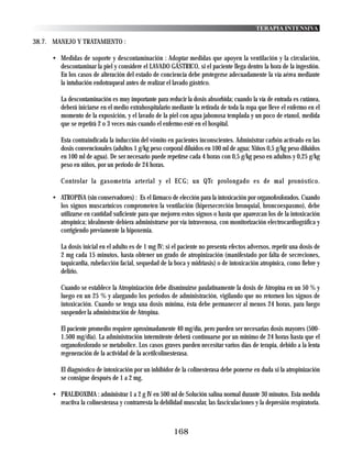 TERAPIA INTENSIVA

38.7. MANEJO Y TRATAMIENTO :

     • Medidas de soporte y descontaminación : Adoptar medidas que apoyen la ventilación y la circulación,
       descontaminar la piel y considere el LAVADO GÁSTRICO, si el paciente llega dentro la hora de la ingestión.
       En los casos de alteración del estado de conciencia debe protegerse adecuadamente la vía aérea mediante
       la intubación endotraqueal antes de realizar el lavado gástrico.

        La descontaminación es muy importante para reducir la dosis absorbida; cuando la vía de entrada es cutánea,
        deberá iniciarse en el medio extrahospitalario mediante la retirada de toda la ropa que lleve el enfermo en el
        momento de la exposición, y el lavado de la piel con agua jabonosa templada y un poco de etanol, medida
        que se repetirá 2 o 3 veces más cuando el enfermo esté en el hospital.

        Esta contraindicada la inducción del vómito en pacientes inconscientes. Administrar carbón activado en las
        dosis convencionales (adultos 1 g/kg peso corporal diluidos en 100 ml de agua; Niños 0,5 g/kg peso diluidos
        en 100 ml de agua). De ser necesario puede repetirse cada 4 horas con 0,5 g/kg peso en adultos y 0,25 g/kg
        peso en niños, por un periodo de 24 horas.

        Controlar la gasometría arterial y el ECG; un QTc prolongado es de mal pronóstico.

     • ATROPINA (sin conservadores) : Es el fármaco de elección para la intoxicación por organofosforados. Cuando
       los signos muscarínicos comprometen la ventilación (hipersecreción bronquial, broncoespasmo), debe
       utilizarse en cantidad suficiente para que mejoren estos signos o hasta que aparezcan los de la intoxicación
       atropínica; idealmente debiera administrarse por vía intravenosa, con monitorización electrocardiográfica y
       corrigiendo previamente la hipoxemia.

        La dosis inicial en el adulto es de 1 mg IV; si el paciente no presenta efectos adversos, repetir una dosis de
        2 mg cada 15 minutos, hasta obtener un grado de atropinización (manifestado por falta de secreciones,
        taquicardia, rubefacción facial, sequedad de la boca y midriasis) o de intoxicación atropínica, como fiebre y
        delirio.

        Cuando se establece la Atropinización debe disminuirse paulatinamente la dosis de Atropina en un 50 % y
        luego en un 25 % y alargando los periodos de administración, vigilando que no retornen los signos de
        intoxicación. Cuando se tenga una dosis mínima, ésta debe permanecer al menos 24 horas, para luego
        suspender la administración de Atropina.

        El paciente promedio requiere aproximadamente 40 mg/día, pero pueden ser necesarias dosis mayores (500-
        1.500 mg/dia). La administración intermitente deberá continuarse por un mínimo de 24 horas hasta que el
        organofosforado se metabolice. Los casos graves pueden necesitar varios días de terapia, debido a la lenta
        regeneración de la actividad de la acetilcolinesterasa.

        El diagnóstico de intoxicación por un inhibidor de la colinesterasa debe ponerse en duda si la atropinización
        se consigue después de 1 a 2 mg.

     • PRALIDOXIMA : administrar 1 a 2 g IV en 500 ml de Solución salina normal durante 30 minutos. Esta medida
       reactiva la colinesterasa y contrarresta la debilidad muscular, las fasciculaciones y la depresión respiratoria.



                                                        168
 