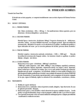 TERAPIA INTENSIVA

                                                                       39. INTOXICACIÓN ALCOHÓLICA
*Gonzalo Luis Poma Plata

       El alcohol aún en dosis pequeñas, se comporta invariablemente como un tóxico depresor del Sistema Nervioso
       Central.

39.1. SIGNOS Y SÍNTOMAS:

       39.1.1. PRIMER PERÍODO:

                Sub- Clínico: alcoholemia > 100 y < 500 mg. / l. Sin manifestaciones clínicas aparentes, pero con
                alteraciones electroencefalográficas o psicotécnicas.

       39.1.2. SEGUNDO PERIODO:

                Ebriedad ligera o intoxicación: alcoholemia 500mg/l. Progresiva disminución de inhibiciones,
                autocrítica, euforia, con mayor labilidad emocional, con nistagmo postural; ligera incoordinación
                neuromuscular, dificultad en la marcha o en la articulación de la palabra, vasodilatación periférica y
                ligera rubicundez del rostro por la excreción pulmonar del alcohol, presenta aliento alcohólico.

       39.1.3. TERCER PERÍODO:

                Ebriedad completa o intoxicación moderada: alcoholemia > 1500 y < 3000 mg/l.           Marcada
                incoordinación neuromuscular lenguaje confuso , los trastornos visuales se agudizan, se produce
                diplopía , nistagmo más intenso.

       39.1.4. CUARTO PERIODO:
                Intoxicación severa o grave : alcoholemia > 3000 mg/l. somnolencia.
                > 4000 mg/l.: estado estuporoso , entre 4000 - 5000mg./l. coma, bradipnea, superficial y estertorosa,
                con hipoventilación e hipoxia, taquicárdia e hipotensión arterial, con colapso y shock, hipotermia,
                edema cerebral que se exterioriza con vómitos, que a su vez suele producir neumonía por aspiración.
                Hipoglucemia que puede acompañarse de lacticidemia. debidos en cierta medida al bloqueo de la
                gluconeogénesis hepática producida por el alcohol, como resultado del aumento de la relación NADH/NAD
                En estás circunstancias el coma alcanza especial gravedad y suele acompañarse de desviación conjugada
                de los ojos, signos de Babinsky, rigidez en extensión de las extremidades, convulsiones y trismus.

39.2. TRATAMIENTO:

             1- Medidas de soporte vital báscio
             2- Intoxicaciones leves y moderadas: colocar al paciente acostado, abrigado y bajo observación. En caso
                de agitación psicomotriz : diazepam.
             3- Intoxicaciones graves y coma alcohólico: evitar la absorción de mayores cantidades de tóxico. Lavado
                gástrico con agua bicarbonatada y luego se dará un purgante ( sulfato de sodio 3 g en 250 ml. de agua).
             4- Con el paciente inconsciente se hace necesaria la intubación endotraqueal previo a cualquier procedimiento
                 considerando la ventilación mecánica


                                                          170
 