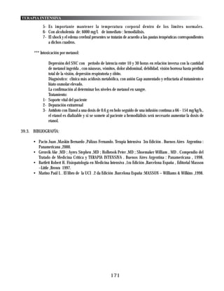 TERAPIA INTENSIVA

            5- Es importante mantener la temperatura corporal dentro de los límites normales.
            6- Con alcoholemia de: 6000 mg/l. de inmediato : hemodiálisis.
            7- El shock y el edema cerebral presentes se tratarán de acuerdo a las pautas terapéuticas correspondientes
               a dichos cuadros.

      *** Intoxicación por metanol:

               Depresión del SNC con periodo de latencia entre 10 y 30 horas en relación inversa con la cantidad
               de metanol ingerida , con náuseas, vómitos, dolor abdominal, debilidad, visión borrosa hasta pérdida
               total de la visión, depresión respiratoria y óbito.
               Diagnóstico: clínica más acidosis metabólica, con anión Gap aumentado y refractaria al tratamiento e
               hiato osmolar elevado.
               La confirmación al determinar los niveles de metanol en sangre.
               Tratamiento:
            1- Soporte vital del paciente
            2- Depuración extrarrenal
            3- Antídoto con Etanol a una dosis de 0.6 g en bolo seguido de una infusión continua a 66 - 154 mg/kg/h.,
               el etanol es dializable y si se somete al paciente a hemodiálisis será necesario aumentar la dosis de
               etanol.

39.3. BIBLIOGRAFÍA:

      • Pacin Juan ,Maskin Bernardo ,Pálizas Fernando. Terapia Intensiva 3ra Edición . Buenos Aires Argentina :
        Panamericana ,2000.
      • Grenvik Ake ,MD ; Ayres Stephen ,MD ; Holbrook Peter ,MD ; Shoemaker William , MD . Compendio del
        Tratado de Medicina Crítica y TERAPIA INTENSIVA . Buenos Aires Argentina : Panamericana , 1998.
      • Bartlett Robert H. Fisiopatología en Medicina Intensiva ,1ra Edición ,Barcelona España , Editorial Masson
        –Little ,Brown 1997.
      • Marino Paúl L . El libro de la UCI .2 da Edición .Barcelona España :MASSON – Williams & Wilkins ,1998.




                                                         171
 