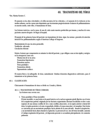 TERAPIA INTENSIVA

                                                                        40. TRAUMATISMO DEL TÓRAX
*Dra. Marina Fuentes C.

       El aumento en las altas velocidades y la falla mecánica de los vehículos, y el aumento de la violencia en los
       medios urbanos, son las causas más importantes que incrementan progresivamente el número de politraumatismos
       en nuestro medio, entre ellos, el traumatismo de tórax.

       Las lesiones torácicas, son la causa, de uno de cada cuatro muertes producidas por trauma, y muchos de estos
       pacientes mueren después de llegar al hospital.

       El manejo de las primeras horas del paciente con traumatismo de tórax, sigue, las normas generales de atención
       inicial de los politraumatizados según el American College of Surgeons.

       Mantenimiento de una vía aérea permeable.
       Ventilación adecuada
       Circulación eficiente

       Existen, lesiones que comprometen en minutos la vida del paciente, y que obligan a una acción rápida y enérgica
       en la emergencia como son:
           Obstrucción de la vía aérea
           Neumotórax hipertensivo
           Hemotórax masivo
           Tórax paradójico
           Neumotórax abierto
           Taponamiento cardiaco.

       El examen físico y la radiografía de tórax, naturalmente brindan elementos diagnósticos suficientes, para el
       tratamiento en las primeras horas.

40.1. CLASIFICACIÓN:

       Clásicamente el traumatismo de tórax se divide en: Cerrado y Abierto.

       40.1.1. TRAUMATISMO DE TÓRAX CERRADO.
             Las lesiones mas severas son:

             1. Tórax paradójico (Tórax inestable):
                El tórax inestable, es una lesión en la pared torácica en la cual un segmento pierde fijación con el resto
                de la arquitectura parietal, originada por las fracturas segmentarías (fracturas localizadas en dos o más
                regiones de una misma costilla) de tres o más costillas adyacentes, en la región anterior o lateral del
                tórax; la región posterior es la más resguardada, debido a la masa muscular y al omoplato. Esta lesión
                se caracteriza por un movimiento paradójico hacia adentro de la zona afectada durante la inspiración,
                y un movimiento hacia afuera durante la espiración. La presencia de un área del tórax inestable, aumenta
                el trabajo respiratorio del paciente, y la hipoxemia presente es secundaria principalmente a la contusión
                pulmonar.


                                                          172
 