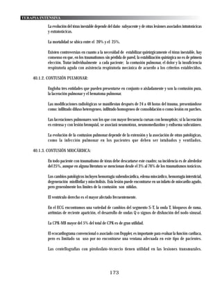 TERAPIA INTENSIVA

           La evolución del tórax inestable depende del daño subyacente y de otras lesiones asociados intratorácicas
           y extratorácicas.

           La mortalidad se ubica entre el 20% y el 25%.

           Existen controversias en cuanto a la necesidad de estabilizar quirúrgicamente el tórax inestable, hay
           consenso en que, en los traumatismos sin pérdida de pared, la estabilización quirúrgica no es de primera
           elección. Tratar individualmente a cada paciente; la contusión pulmonar, el dolor y la insuficiencia
           respiratoria aguda con asistencia respiratoria mecánica de acuerdo a los criterios establecidos.

    40.1.2. CONTUSIÓN PULMONAR:

           Engloba tres entidades que pueden presentarse en conjunto o aisladamente y son la contusión pura,
           la laceración pulmonar y el hematoma pulmonar.

           Las modificaciones radiológicas se manifiestan después de 24 a 48 horas del trauma, presentándose
           como: infiltrado difuso heterogeneo, infiltrado homogeneo de consolidación o como lesión en parches.

           Las laceraciones pulmonares son los que con mayor frecuencia cursan con hemoptisis; si la laceración
           es extensa y con lesión bronquial, se asociará neumotórax, neumomediastino y enfisema subcutáneo.

           La evolución de la contusion pulmonar depende de la extensión y la asociación de otras patológicas,
           como la infección pulmonar en los pacientes que deben ser intubados y ventilados.

    40.1.3. CONTUSIÓN MIOCÁRDICA:

           En todo paciente con traumatismo de tórax debe descartarse este cuadro; su incidencia es de alrededor
           del 25%, aunque en alguna literatura se mencionan desde el 3% al 76% de los traumatismos torácicos.

           Los cambios patológicos incluyen hemorragia subendocárdica, edema miocárdico, hemorragia intersticial,
           degeneración miofibrilar y miocitolisis. Esta lesión puede encontrarse en un infarto de miocardio agudo,
           pero generalmente los limites de la contusión son nítidas.

           El ventrículo derecho es el mayor afectado frecuentemente.

           En el ECG encontramos una variedad de cambios del segmento S-T, la onda T, bloqueos de rama,
           arritmias de reciente aparición, el desarrollo de ondas Q o signos de disfunción del nodo sinusal.

           La CPK-MB mayor del 5% del total de CPK es de gran utilidad.

           El ecocardiograma convencional o asociado con Doppler, es importante para evaluar la función cardiaca,
           pero es limitado su uso por no encontrarse una ventana adecuada en este tipo de pacientes.

           Las centellografias con pirofosfato-técnecio tienen utilidad en las lesiones transmurales.




                                                     173
 