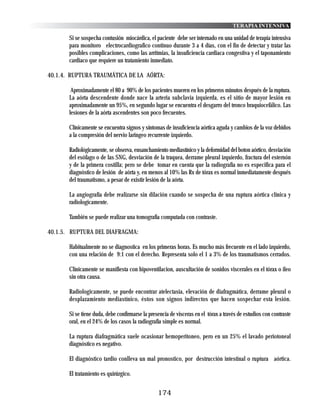 TERAPIA INTENSIVA

       Si se sospecha contusión miocárdica, el paciente debe ser internado en una unidad de terapia intensiva
       para monitoro electrocardiografico continuo durante 3 a 4 días, con el fin de detectar y tratar las
       posibles complicaciones, como las arritmias, la insuficiencia cardiaca congestiva y el taponamiento
       cardiaco que requiere un tratamiento inmediato.

40.1.4. RUPTURA TRAUMÁTICA DE LA AÓRTA:

        Aproximadamente el 80 a 90% de los pacientes mueren en los primeros minutos después de la ruptura.
       La aórta descendente donde nace la arteria subclavia izquierda, es el sitio de mayor lesión en
       aproximadamente un 95%, en segundo lugar se encuentra el desgarro del tronco braquiocefálico. Las
       lesiones de la aórta ascendentes son poco frecuentes.

       Clínicamente se encuentra signos y síntomas de insuficiencia aórtica aguda y cambios de la voz debidos
       a la compresión del nervio laringeo recurrente izquierdo.

       Radiológicamente, se observa, ensanchamiento mediastínico y la deformidad del boton aórtico, desviación
       del esófago o de las SNG, desviación de la traquea, derrame pleural izquierdo, fractura del esternón
       y de la primera costilla; pero se debe tomar en cuenta que la radiografía no es especifica para el
       diagnóstico de lesión de aórta y, en menos al 10% las Rx de tórax es normal inmediatamente después
       del traumatismo, a pesar de existir lesión de la aórta.

       La angiografía debe realizarse sin dilación cuando se sospecha de una ruptura aórtica clínica y
       radiologicamente.

       También se puede realizar una tomografía computada con contraste.

40.1.5. RUPTURA DEL DIAFRAGMA:

       Habitualmente no se diagnostica en los primeras horas. Es mucho más frecuente en el lado izquierdo,
       con una relación de 9:1 con el derecho. Representa solo el 1 a 3% de los traumatismos cerrados.

       Clínicamente se manifiesta con hipoventilacion, auscultación de sonidos viscerales en el tórax o ileo
       sin otra causa.

       Radiologicamente, se puede encontrar atelectasia, elevación de diafragmática, derrame pleural o
       desplazamiento mediastínico, éstos son signos indirectos que hacen sospechar esta lesión.

       Si se tiene duda, debe confirmarse la presencia de visceras en el tórax a través de estudios con contraste
       oral, en el 24% de los casos la radiografía simple es normal.

       La ruptura diafragmática suele ocasionar hemoperitoneo, pero en un 25% el lavado periotoneal
       diagnóstico es negativo.

       El diagnóstico tardio conlleva un mal pronostico, por destrucción intestinal o ruptura aórtica.

       El tratamiento es quirúrgico.


                                                 174
 