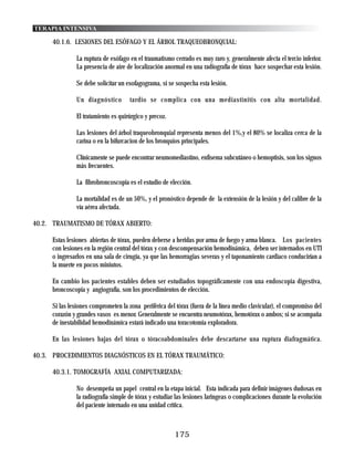 TERAPIA INTENSIVA

     40.1.6. LESIONES DEL ESÓFAGO Y EL ÁRBOL TRAQUEOBRONQUIAL:

               La ruptura de esófago en el traumatismo cerrado es muy raro y, generalmente afecta el tercio inferior.
               La presencia de aire de localización anormal en una radiografía de tórax hace sospechar esta lesión.

               Se debe solicitar un esofagograma, si se sospecha esta lesión.

               Un diagnóstico        tardio se complica con una mediastinitis con alta mortalidad.

               El tratamiento es quirúrgico y precoz.

               Las lesiones del árbol traqueobronquial representa menos del 1%,y el 80% se localiza cerca de la
               carina o en la bifurcacion de los bronquios principales.

               Clínicamente se puede encontrar neumomediastino, enfisema subcutáneo o hemoptisis, son los signos
               más frecuentes.

               La fibrobroncoscopia es el estudio de elección.

               La mortalidad es de un 50%, y el pronóstico depende de la extensión de la lesión y del calibre de la
               vía aérea afectada.

40.2. TRAUMATISMO DE TÓRAX ABIERTO:

     Estas lesiones abiertas de tórax, pueden deberse a heridas por arma de fuego y arma blanca. Los pacientes
     con lesiones en la región central del tórax y con descompensación hemodinámica, deben ser internados en UTI
     o ingresarlos en una sala de cirugía, ya que las hemorragias severas y el taponamiento cardiaco conducirían a
     la muerte en pocos miniutos.

     En cambio los pacientes estables deben ser estudiados topográficamente con una endoscopia digestiva,
     broncoscopia y angiografía, son los procedimientos de elección.

     Si las lesiones comprometen la zona periférica del tórax (fuera de la línea medio clavicular), el compromiso del
     corazón y grandes vasos es menor. Generalmente se encuentra neumotórax, hemotórax o ambos; si se acompaña
     de inestabilidad hemodinámica estará indicado una toracotomia exploradora.

     En las lesiones bajas del tórax o tóracoabdominales debe descartarse una ruptura diafragmática.

40.3. PROCEDIMIENTOS DIAGNÓSTICOS EN EL TÓRAX TRAUMÁTICO:

     40.3.1. TOMOGRAFÍA AXIAL COMPUTARIZADA:

               No desempeña un papel central en la etapa inicial. Esta indicada para definir imágenes dudosas en
               la radiografía simple de tórax y estudiar las lesiones laringeas o complicaciones durante la evolución
               del paciente internado en una unidad critica.



                                                        175
 