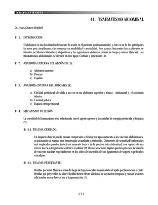 TERAPIA INTENSIVA

                                                                       41. TRAUMATISMO ABDOMINAL
Dr. Jesús Gómez Mendívil


41.1. INTRODUCCIÓN:

       El abdómen es una localización frecuente de lesión en el paciente politraumatizado, y éste es un de los principales
       factores que contribuyen a incrementar su morbilidad y mortalidad. Son causas frecuentes los accidentes de
       tránsito, accidentes laborales y deportivos y, las agresiones violentas (armas de fuego y armas blancas). Los
       traumatismos abdominales se dividen en dos tipos: Cerrado y penetrante (4).

41.2. ANATOMIA EXTERNA DEL ABDÓMEN (1):

             a) Abdomen anterior
             b) Flancos
             c) Espalda

41.3. ANATOMIA INTERNA DEL ABDÓMEN (1):

             a) Cavidad peritoneal: dividida a su vez en un abdómen superior o tóraco - abdominal y el abdómen
                inferior
             b) Cavidad pélvica
             c) Espacio retroperitoneal

41.4. MECANISMO DE LESIÓN:

       La severidad del traumatismo está relacionada con el agente agresor y la cantidad de energía producida y disipada
       (2).

       41.4.1. TRAUMA CERRADO:

                 Un impacto directo puede causar compresión o lesión por aplastamiento a las vísceras abdominales,
                 ocasionando su ruptura con hemorragia secundaria y peritonitis. Cinturones de seguridad horizontales
                 mal empleados pueden inducir un aumento brusco de la presión intra abdominal, con ruptura de una
                 víscera hueca o desgarro mesentérico resultante (2). Desaceleraciones rápidas pueden provocar laceración
                 de vísceras macizas especialmente en los sitios de inserción de sus ligamentos de soporte o pedículos
                 vasculares

       41.4.2. TRAUMA PENETRANTE:

                 Heridas por arma blanca o arma de fuego de baja velocidad causan daño al tejido por laceración o corte.
                 Heridas por proyectiles de alta velocidad tienen efecto adicional de cavitación temporal y causan lesiones
                 adicionales en su desviación y fragmentación (1).




                                                           177
 