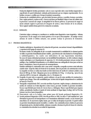 TERAPIA INTENSIVA

          - Evaluación digital de heridas penetrantes: solo en casos especiales tales como heridas tangenciales o
            superficiales de pared abdominal, realizada preferentemente por un cirujano experimentado. No en
            heridas cercanas a costillas por el riesgo de producir neumotórax.
          - Evaluación de estabilidad pélvica: para descubrir fracturas pélvicas y posibles lesiones asociadas.
          - Pene, región perineal y examen rectal: el tacto rectal tiene por finalidad evaluar el tono del esfínter anal,
            la presencia o ausencia de sangre, la integridad de los huesos pélvicos. La presencia de sangre en
            meato urinario sugiere la presencia de desgarro de uretra y otras lesiones de la vía urinaria.
          - Tacto vaginal: también forma parte de la evaluación secundaria.

     41.6.3. SONDAJES:

             Cateterizar vejiga o estómago se constituyen en medidas tanto diagnóstica como terapéutica - informa
             la presencia o no de sangre en la cámara gástrica a la vez que la descomprime-. El sondaje vesical,
             además de medir el débito urinario, nos permite evaluar la presencia de hematuria.

41.7. PRUEBAS DIAGNÓSTICAS:

          a) Estudios radiológicos: dependerán de la situación del paciente, mecanismo lesional, disponibilidades
             y experiencia del equipo de atención (5).
             En trauma cerrado, las radiografías de pie o acostado (manteniendo la estabilidad de la columna) pueden
             ser útiles en pacientes hemodinámicamente estables, para detectar aire extra luminal en el retroperitoneo
             o subdiafragmático, los cuales son indicadores de una laparotomía inmediata.
             En casos de trauma abdominal penetrante con inestabilidad hemodinámica, no debe realizarse ningún
             estudio radiológico en el departamento de urgencias (1). Si la herida penetrante está por encima del
             ombligo y hay estabilidad hemodinámica es de utilidad tomar una radiografía de tórax para excluir un
             hemo o neumotórax y buscar la presencia de neumoperitoneo.
             Estudios radiológicos contrastados tales como uretro-cistografía o urografía excretora están indicados
             cuando existe sospecha clínica de lesión de la vía urinaria, antes de proceder a la cateterización vesical.
             La urografía excretora se realiza inyectando un bolo intravenoso de medio de contraste yodado a una
             dosis de 200 mg. de Yodo / kilogramo peso (en un individuo de 70 kg. 1,5 ml por kg.. /peso de una
             solución al 60%) y la toma de radiografías a los 5 y 10 minutos (5).
          b) Ecografía: de gran valor en urgencias, puede realizarse a la par de otras medidas de reanimación y,
             requiere poco tiempo. Tiene alta sensibilidad para la detección de líquido intraperitoneal en cantidades
             de hasta de 70 ml (2).
          c) Tomografía computarizada (TAC): necesita movilizar al paciente, implica tiempo y administración de
             medios de contraste en el tubo digestivo o intra venosa, por tanto inviable en pacientes inestables.
             Escasa especificidad para lesión de víscera hueca y diafragma; Mayor especificidad para órganos
             sólidos, permitiendo clasificar el grado de lesión mediante la Organ Injury Scaling ( del I al VI si las
             lesiones son leves hasta irreparables).
          d) Paracentesis: solo se la realiza como primer paso del lavado peritoneal diagnóstico (3).
          e) Lavado peritoneal diagnóstico (LPD): descrita por Root en 1965, ha sido el “Gold standard test” para
             determinar la presencia de hemoperitoneo en el traumatismo abdominal cerrado y en las lesiones por
             arma blanca (5). Es una técnica rápida, barata, que se realiza sin desplazar al paciente. Se puede realizar
             en pacientes hemodinámicamente inestables o estables. Son contraindicaciones relativas la presencia
             de laparotomía previa, obesidad mórbida, embarazo avanzado y fracturas de pelvis de horas de evolución;
             es contraindicación absoluta la necesidad de laparotomía.


                                                        179
 