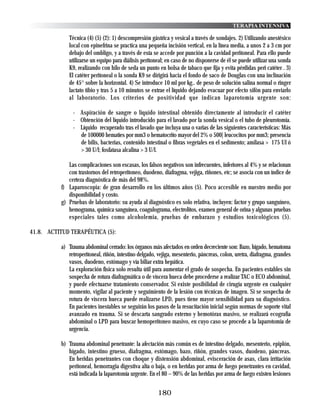 TERAPIA INTENSIVA

             Técnica (4) (5) (2): 1) descompresión gástrica y vesical a través de sondajes. 2) Utilizando anestésico
             local con epinefrina se practica una pequeña incisión vertical, en la línea media, a unos 2 a 3 cm por
             debajo del ombligo, y a través de esta se accede por punción a la cavidad peritoneal. Para ello puede
             utilizarse un equipo para diálisis peritoneal; en caso de no disponerse de él se puede utilizar una sonda
             K9, realizando con hilo de seda un punto en bolsa de tabaco que fija y evita pérdidas peri catéter . 3)
             El catéter peritoneal o la sonda K9 se dirigirá hacia el fondo de saco de Douglas con una inclinación
             de 45° sobre la horizontal. 4) Se introduce 10 ml por kg.. de peso de solución salina normal o ringer
             lactato tibio y tras 5 a 10 minutos se extrae el líquido dejando evacuar por efecto sifón para enviarlo
             al laboratorio. Los criterios de positividad que indican laparotomía urgente son:

               - Aspiración de sangre o líquido intestinal obtenido directamente al introducir el catéter
               - Obtención del líquido introducido para el lavado por la sonda vesical o el tubo de pleurotomía.
               - Líquido recuperado tras el lavado que incluya una o varias de las siguientes características: Más
                 de 100000 hematíes por mm3 o hematocrito mayor del 2% o 500| leucocitos por mm3; presencia
                 de bilis, bacterias, contenido intestinal o fibras vegetales en el sedimento; amilasa > 175 UI ó
                 > 30 U/l; fosfatasa alcalina > 3 U/l.

             Las complicaciones son escasas, los falsos negativos son infrecuentes, inferiores al 4% y se relacionan
             con trastornos del retroperitoneo, duodeno, diafragma, vejiga, riñones, etc; se asocia con un índice de
             certeza diagnóstica de más del 98%.
          f) Laparoscopia: de gran desarrollo en los últimos años (5). Poco accesible en nuestro medio por
             disponibilidad y costo.
          g) Pruebas de laboratorio: su ayuda al diagnóstico es solo relativa, incluyen: factor y grupo sanguíneo,
             hemograma, química sanguínea, coagulograma, electrolitos, examen general de orina y algunas pruebas
             especiales tales como alcoholemia, pruebas de embarazo y estudios toxicológicos (5).

41.8. ACTITUD TERAPÉUTICA (5):

          a) Trauma abdominal cerrado: los órganos más afectados en orden decreciente son: Bazo, hígado, hematoma
             retroperitoneal, riñón, intestino delgado, vejiga, mesenterio, páncreas, colon, uretra, diafragma, grandes
             vasos, duodeno, estómago y vía biliar extra hepática.
             La exploración física solo resulta útil para aumentar el grado de sospecha. En pacientes estables sin
             sospecha de rotura diafragmática o de víscera hueca debe procederse a realizar TAC o ECO abdominal,
             y puede efectuarse tratamiento conservador. Si existe posibilidad de cirugía urgente en cualquier
             momento, vigilar al paciente y seguimiento de la lesión con técnicas de imagen. Si se sospecha de
             rotura de víscera hueca puede realizarse LPD, pues tiene mayor sensibilidad para su diagnóstico.
             En pacientes inestables se seguirán los pasos de la resucitación inicial según normas de soporte vital
             avanzado en trauma. Si se descarta sangrado externo y hemotórax masivo, se realizará ecografía
             abdominal o LPD para buscar hemoperitoneo masivo, en cuyo caso se procede a la laparotomía de
             urgencia.

          b) Trauma abdominal penetrante: la afectación más común es de intestino delgado, mesenterio, epiplón,
             hígado, intestino grueso, diafragma, estómago, bazo, riñón, grandes vasos, duodeno, páncreas.
             En heridas penetrantes con choque y distensión abdominal, evisceración de asas, clara irritación
             peritoneal, hemorragia digestiva alta o baja, o en heridas por arma de fuego penetrantes en cavidad,
             está indicada la laparotomía urgente. En el 80 – 90% de las heridas por arma de fuego existen lesiones


                                                       180
 