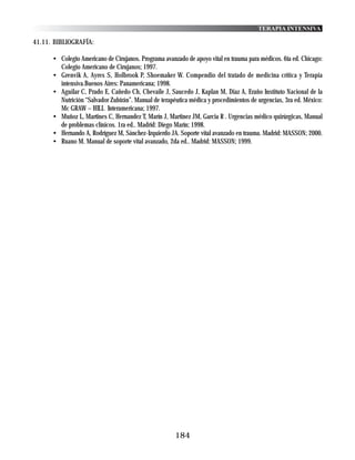 TERAPIA INTENSIVA

41.11. BIBLIOGRAFÍA:

      • Colegio Americano de Cirujanos. Programa avanzado de apoyo vital en trauma para médicos. 6ta ed. Chicago:
        Colegio Americano de Cirujanos; 1997.
      • Grenvik A, Ayres S, Holbrook P, Shoemaker W. Compendio del tratado de medicina crítica y Terapia
        intensiva.Buenos Aires: Panamericana; 1998.
      • Aguilar C, Prado E, Cañedo Ch, Chevaile J, Saucedo J, Kaplan M, Diaz A, Eraño Instituto Nacional de la
        Nutrición “Salvador Zubirán”. Manual de terapéutica médica y procedimientos de urgencias, 3ra ed. México:
        Mc GRAW – HILL Interamericana; 1997.
      • Muñoz L, Martines C, Hernandez T, Marín J, Martinez JM, Garcia R . Urgencias médico quirúrgicas, Manual
        de problemas clínicos. 1ra ed.. Madrid: Diego Marín; 1998.
      • Hernando A, Rodríguez M, Sánchez-Izquierdo JA. Soporte vital avanzado en trauma. Madrid: MASSON; 2000.
      • Ruano M. Manual de soporte vital avanzado, 2da ed.. Madrid: MASSON; 1999.




                                                      184
 