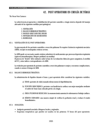 TERAPIA INTENSIVA

                                                 42. POST OPERATORIO EN CIRUGÍA DE TÓRAX
*Dr. Oscar Vera Carrasco

       La sobrevivencia,recuperación y rehabilitación del paciente sometido a cirugía torácica depende del manejo
       adecuado de las siguientes medidas post quirúrgicas:

                 1. VENTILACIÓN
                 2. BALANCE HIDROELECTROLÍTICO
                 3. MANEJO ADECUADO DEL DOLOR
                 4. MOVlLIZACIÓN DE SECRECIONES
                 5. RADIOLOGIA

42.1. VENTILACIÓN EN EL POST OPERATORIO:

       La gran mayoría de los pacientes sometidos a resección pulmonar No requiere Asistencia respiratoria mecánica
       (ARM), excepto en neumopatías crónicas severas.

       La ARM puede ser necesaria cuando existiera sobredosis de medicamentos que provocan depresión respiratoria
       (opiaceos,benzodiazepinas, bloqueo peridural con morfina)
       El proceso de "destete" debe realizarse sobre la base de: la evaluación clínica,los gases sanguíneos, la medida
       del VC y otros indices correspondientes a la ARM.

       La evolución post operatoria de pacientes sometidos a resección pulmonar es mejor y con menos complicaciones,
       cuando es menor el tiempo de ARM.

42.2. BALANCE HIDROELECTROLÍTICO.

       La administración de líquidos durante el trans y post operatorio debe considerar las siguientes variables:

                  a) EDAD: pacientes de edad avanzada toleran menos la hiperhidratación.

                  b) FUNCIÓN MIOCÁRDICA: pacientes con lnsuficiencia cardiaca son mejor manejados mediante
                     el catéter de Swan-Ganz colocado previo a la cirugia.

                  c) ÁREA PULMONAR RESECADA: la neumonectomia aumenta de sobremanera el trabajo cardiaco.

                  d) DÉBITO URINARIO: una manera simple de verificar la perfusión renal y evaluar el estado
                     hemodinámico.

42.3. ANALGESIA:

       • Analgesia parenterál asociada a bloqueos locales y regionales.
       • Esquemas terapéuticos que pueden ser usados en las primeras 72 horas del post operatorio:



                                                         185
 