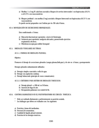 TERAPIA INTENSIVA

             a) Morfina: 1 a 3 mg IV cada hora asociada a bloqueo de nervios intercostales' con bupivacaina al 0,5%
                o al 0,75% con vasoconstrictor.

             b) Bloqueo peridural : con morfina (2 mg) asociado a bloqueo lntercostal con bupivacaina al 0,75 % con
                vasoconstrictor.
             Se puede asociar preparados con Codeina por via IM cada 4 horas.

42.4. MOVILIZACIÓN DE SECRECIONES BRONQUIALES:

             Esta condicionado a 3 items:

             a) Educación funcional pre operatoria: a través de fisioterapia.
             b) Asistencia post operatoria: analgesia adecuada y promoviendo ejercicios
                respiratorios efectivos.
             c) Fibrobroncoscopia:para toillete bronquial

42.5. DRENAJES TUBULARES DE TÓRAX:

      42.5.1. FORMAS DE DRENAJES PLEURAL:

      Objetivo:

      Promover el drenaje de secreciones pleurales (sangre,plasma,linfa,pus) y de aire en el trans y postoperatorio

      Drenajes pleurales rutinariamente utilizados:

      a) Drenajes simples conectado a sello de agua
      b) Drenaje con aspiración continua.
      c) Drenaje balanceado (principio de vasos comunicantes).

      42.5.2. CRITERIOS PARA RETIRO DE DRENAJES TORÁCICOS:

             a) Drenaje pleural < a 200 ml. en 24 horas.
             b) Ausencia de fuga de aire.
             c) Reexpansión pulmonar con control de Rx.

42.6. CONTROL RADIOLÓGICO EN EL POSTOPERATORIO DE CIRUGÍA TORÁCICA:

      * Debe ser realizado diariamente y preferentemente en posición sentada.
      * Los hallazgos que deben ser evaluados son los siguientes


      a)   Posición y forma del mediastino.
      b)   Presencia de neumotórax.
      c)   Cantidad de liquido pleural existente.
      d)   Posición de los drenajes torácicos.


                                                        186
 