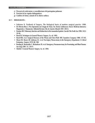 TERAPIA INTENSIVA

      e) Presencia de atelectasias o consolidaciones del parénquima pulmonar.
      f) Posición de las cúpulas diafragmáticas.
      g) Cambios de forma y tamaño de la silueta cardiaca.

42.7. BIBLIOGRAFÍA :

      • Sabiston D. Textbook of Surgery. The biological basis of modern surgical practice 1986.
      • De Oliveira Rios J. Pós Operatorio em Cirugía de Tórax. En: David, Goldwasser, Nácul. Medicina Intensiva:
        Diagnóstico e Tratamento. Editorial Revinter. Rio de Janeiro (Brasil) 1997; 203-6.
      • Domino KB. Pulmonary function and disfunction in the traumatized patient. Anesth Clin North Am 1996; 14(1):
        59-84.
      • Hood M. Techniques in General Thoracic Surgery. 2a. ed. 1993.
      • Hood RM, et al. Surgical Diseases of the Pleura and Chest Wall. WB. Saunders Company 1986; 172-83.
      • Moore EE, Moore JB, Galloway AC, et al. Post injury Thoracotomy in the Emergency Department: A Critical
        Evaluation. Surgery 1979; 86: 590.
      • Bowling R, Mouroudis C, Richardson JD, et al. Emergency Pneumonectomy for Penetrating and Blunt Trauma.
        Am Surg 1985; 51: 136-9.
      • Shields T. General Thoracic Surgery. 4a. ed. 1994.




                                                       187
 
