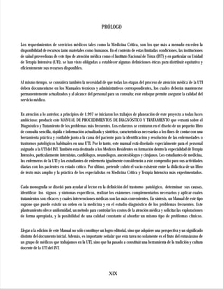 PRÓLOGO


Los requerimientos de servicios médicos tales como la Medicina Crítica, son los que más a menudo exceden la
disponibilidad de recursos tanto materiales como humanos. En el contexto de estas limitadas condiciones, las instituciones
de salud proveedoras de este tipo de atención médica como el Instituto Nacional de Tórax (INT) y en particular su Unidad
de Terapia Intensiva (UTI), se han visto obligadas a establecer algunas definiciones éticas para distribuir equitativa y
eficientemente sus recursos disponibles.


Al mismo tiempo, se considera también la necesidad de que todas las etapas del proceso de atención médica de la UTI
deben documentarse en los Manuales técnicos y administrativos correspondientes, los cuales deberán mantenerse
permanentemente actualizados y al alcance del personal para su consulta; este enfoque permite asegurar la calidad del
servicio médico.


En atención a lo anterior, a principios de 1.997 se iniciaron los trabajos de planeación de este proyecto a todas luces
ambicioso: producir este MANUAL DE PROCEDIMIENTOS DE DIAGNÓSTICO Y TRATAMIENTO que versará sobre el
Diagnóstico y Tratamiento de los problemas más frecuentes. Los esfuerzos se centraron en el diseño de un pequeño libro
de consulta sencilla, rápida e información actualizada y sintética, características necesarias a los fines de contar con una
herramienta práctica y confiable junto a la cama del paciente para la identificación y resolución de las enfermedades o
trastornos patológicos habituales en una UTI. Por lo tanto, este manual está diseñado especialmente para el personal
asignado a la UTI del INT. También esta destinado a los Médicos Residentes en formación dentro la especialidad de Terapia
Intensiva, particularmente internistas, cardiólogos, neumólogos, anestesiólogos y cirujanos. Los estudiantes de medicina,
las enfermeras de la UTI y las estudiantes de enfermería igualmente considerarán a este compendio para sus actividades
diarias con los pacientes en estado crítico. Por último, pretende cubrir el vacío existente entre la didáctica de un libro
de texto más amplio y la práctica de los especialistas en Medicina Crítica y Terapia Intensiva más experimentados.


Cada monografía se diseñó para ayudar al lector en la definición del trastorno patológico, determinar sus causas,
identificar los signos y síntomas específicos, realizar los exámenes complementarios necesarios y aplicar cuales
tratamientos son eficaces y cuales intervenciones médicas son las más convenientes. En síntesis, un Manual de este tipo
supone que puede existir un orden en la medicina y en el estudio diagnóstico de los problemas frecuentes. Este
planteamiento ofrece uniformidad, un método para controlar los costos de la atención médica y solicitar las exploraciones
de forma apropiada, y la posibilidad de una calidad constante al abordar un mismo tipo de problemas clínicos.


Llegar a la edición de este Manual no sólo constituye un logro editorial, sino que adquiere una perspectiva y un significado
distinto del documento inicial. Además, es importante señalar que esta tarea no solamente es el fruto del entusiasmo de
un grupo de médicos que trabajamos en la UTI, sino que ha pasado a constituir una herramienta de la tradición y cultura
docente de la UTI del INT.




                                                            XIX
 