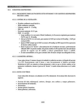 TERAPIA INTENSIVA

43.2. SUBSISTEMA RESPIRATORIO :

     43.2.1. INICIALMENTE TODOS LOS PACIENTES ESTÁN INTUBADOS Y CON ASISTENCIA RESPIRATORIA
             MECÁNICA (ARM).

     43.2.2. CONTROL DE LA VENTILACIÓN :

          •   El padrón ventilatorio ususal inicial es:
          -   Modo ventilatorio controlado.
          -   Volumen corriente: 8 – 12 ml/kg.
          -   FIO2: 0,6
          -   Frecuencia repiratoria: 10-12 cpm.
          -   PEEP: 3-5 cm H2O.
                • Luego modificar si es necesario el Modo Ventilatorio y la Frecuencia respiratoria para mantener
                   PaCO2 entre 25- 30 mmHg.
                • Adecuar la PaCO2 si es necesario, para mantener la PaO2 por encima de 60 mmHg y SaO2 por
                   encima de 90%.
                • Ajustar el PEEP siempre que la PaO2 sea menor a 80 mmHg con FIO2 mayor de 0,6 en presencia
                   de función cardiaca normal.
                • Iniciar el proceso de “destete” o discontinuación de la Ventilación mecánica, preferentemente
                   utilizando SIMV con presión asistida; sólo presión asistida si la FR espontáea fuera adecuada.Iniciar
                   presión de soporte con 20 cmH20 y reducir gradualmente hasta 5 cmH20.
                • Si existe anormalidades en los gases arteriales debe efectuarse siempre una radiografía de tórax.

     43.2.3. GASOMETRÍA ARTERIAL :

          - Como rutina efectuar 15 minutos después de instituida la ventilación mecánica a la llegada del paciente
            a la UTI. Posteriormente cada 6 horas, o más frecuentemente si hubiera necesidad.
          - Monitorizar la SaO2 con oxímetro en forma permanente y toda vez que se efectúe cambios en los
            parámetros ventilatorios, durante el proceso de “destete” o cuando existan alteraciones en el cuadro
            clínico.

     43.2.4. RAYOS X DE TÓRAX:

              Como rutina debe efectuarse a la admisión en la UTI y diariamente. En la misma debe observarse lo
              siguiente :

          •   Posición del tubo endotraqueal, catéteres, drenajes, área cardiaca y campos pulmonares.
          •   Ensanchamiento del mediastino.
          •   Pneumotórax.
          •   Derrame pleural o hemotórax.
          •   Edema pulmonar y atelectasias.




                                                        189
 