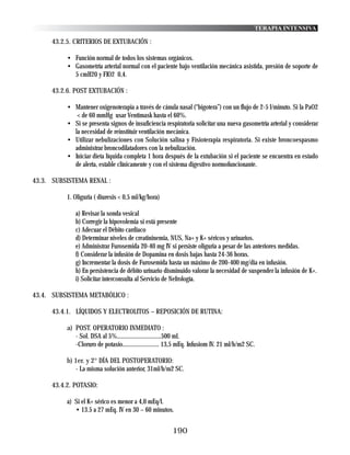TERAPIA INTENSIVA

     43.2.5. CRITERIOS DE EXTUBACIÓN :

          • Función normal de todos los sistemas orgánicos.
          • Gasometría arterial normal con el paciente bajo ventilación mecánica asistida, presión de soporte de
            5 cmH20 y FIO2 0,4.

     43.2.6. POST EXTUBACIÓN :

          • Mantener oxigenoterapia a través de cánula nasal (“bigotera”) con un flujo de 2-5 l/minuto. Si la PaO2
             < de 60 mmHg usar Ventimask hasta el 60%.
          • Si se presenta signos de insuficiencia respiratoria solicitar una nueva gasometría arterial y considerar
            la necesidad de reinstituir ventilación mecánica.
          • Utilizar nebulizaciones con Solución salina y Fisioterapia respiratoria. Si existe broncoespasmo
            administrar broncodilatadores con la nebulización.
          • Iniciar dieta líquida completa 1 hora después de la extubación si el paciente se encuentra en estado
            de alerta, estable clínicamente y con el sistema digestivo normofuncionante.

43.3. SUBSISTEMA RENAL :

          1. Oliguria ( diuresis < 0,5 ml/kg/hora)

             a) Revisar la sonda vesical
             b) Corregir la hipovolemia si está presente
             c) Adecuar el Débito cardiaco
             d) Determinar niveles de creatininemia, NUS, Na+ y K+ séricos y urinarios.
             e) Administrar Furosemida 20-40 mg IV si persiste oliguria a pesar de las anteriores medidas.
             f) Considerar la infusión de Dopamina en dosis bajas hasta 24-36 horas.
             g) Incrementar la dosis de Furosemida hasta un máximo de 200-400 mg/dia en infusión.
             h) En persistencia de débito urinario disminuido valorar la necesidad de suspender la infusión de K+.
             i) Solicitar interconsulta al Servicio de Nefrología.

43.4. SUBSISTEMA METABÓLICO :

     43.4.1. LÍQUIDOS Y ELECTROLITOS – REPOSICIÓN DE RUTINA:

          a) POST. OPERATORIO INMEDIATO :
             - Sol. DSA al 5%.............................500 ml.
             -Cloruro de potasio........................ 13,5 mEq. Infusiom IV. 21 ml/h/m2 SC.

          b) 1er. y 2° DÍA DEL POSTOPERATORIO:
             - La misma solución anterior, 31ml/h/m2 SC.

     43.4.2. POTASIO:

          a) Si el K+ sérico es menor a 4,0 mEq/l.
             • 13.5 a 27 mEq. IV en 30 – 60 minutos.


                                                         190
 