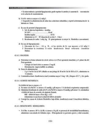 TERAPIA INTENSIVA

            • Si existe tendencia a persistir hipopotasemia: puede repetirse lo anterior y/o aumentar la concentración
            en la solución de mantenimiento.

         b) Si el K+ sérico es mayor a 5,5 mEq/l.:
            • Suspender la administración de todas lass soluciónes infundidas y repetir la determinación de la
            kalemia en 1 hora.

        c) En caso de persistir la hipopotasemia:
             1. Sol. de glucosa hepertónica + insulina.
                SG 50%..........................................50 ml.
                Insulina regular……………………10 UI.
                Administrar en 15’ – 30’ (duración de acción 2 – 4 hrs.)
             2. Bicarbonato de sodio: 1 mEq/ kg. IV. (principalmente si exisyte Ac. Metabólica concomitante).

         d) En caso de hiperpotasemia :
             1. Gluconato de Ca++ : 0,5 g IV.., si los niveles de K+ son mayores a 6,5 mEq/ l
             2 Determinar la creatinina; si existe Insuficiencia Renal refractaria considerar
                 Diálisis.

    43.4.3. MAGNESIO:

         a) Determinar en forma rutinaria los nivele séricos en el Post operatorio inmediato y el primer día del
            Post operatorio.
             - Corregir si el nivel sérico es menor a 2 mg/dl.
             - Determinación imprescindible en arritmias.
         b) Dosis de administracion:
             - 2 g ó 4 ml de Sol al 50% diluido en una jeringa de 20 ml de Sol de DSA al 5%, administrar en
                 15 minutos.
         c) Contraindicaciónes: Insuficiencia renal (creatinina mayor 2,5mg / dl) y bloqueo AV 2° y 3er. grado.

    43.4.4. ACIDOSIS METABÓLICA:

         Si el déficit de base es mayor a -4:
         a) No tratar si la PaCO2 es menor a 25 mmHg y pH mayor a 7.4 (alcalosis respiratoria compensada).
         b) Administrar bicarbonato de sodio al 8,4% si la PaCO2 es mayor a 25 mmHg y pH menor 7,4, calculandose
              el déficit de bases de acuerdo a la siguiente fórmula:
                   DBE = déficit de bases x Peso (kg.) x 0.3
                   (Administrar en una hora la mitad del déficit calculado)
         c) Corregir las causas de Acidosis Metabólica: bajo débito, insuficiencia renal, Cetoacidosis diabética,
             etc.

    43.4.5. HEMATOCRITO / HEMOGLOBINA:

         • Si el Hto. es menor a 30 % ó la Hb. es menor a 10 g/dl, en presencia de inestabilidad hemodinámica,
           administrar concentrado de Glóbulos rojos. (Principalmente en pacientes graves y edad avanzada).



                                                      191
 