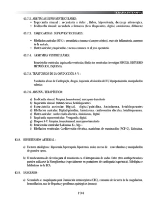 TERAPIA INTENSIVA

      43.7.2. ARRITMIAS SUPRAVENTRICULARES:
           • Taquicardia sinusal : secundaria a dolor , fiebre, hipovolemia, descarga adrenergica.
           • Bradicardia sinusal: secundaria a fármacos (beta bloqueantes, digital, amiodarona, diltiazem)

      43.7.3. TAQUICARDIAS SUPRAVENTRICULARES:

            • Fibrilacion auricular (83%) : secundaria a trauma (clampeo aórtico), reacción inflamatoria, aumento
              de la aurícula.
            • Flutter auricular y taquicardias : menos comunes en el post operatorio.

      43.7.4. ARRITMIAS VENTRICULARES:

                 Extrasistolia ventricular, taquicardia ventricular, fibrilacion ventricular: investigar HIPOXIA, DISTURBIO
                 METABÓLICO, ISQUEMIA.

      43.7.5. TRASTORNOS DE LA CONDUCCIÓN A-V :

                 Asociados al uso de Cardioplejia, drogas, isquemia, disfunción del VI, hiperpotasemiia, manipulación
                 valvular.

      43.7.6. ARSENAL TERAPÉUTICO:

            a)   Bradicardia sinusal: Atropina, isoproterenol, marcapaso transitorio
            b)   Taquicardia sinusal. Tratatar causas, betabloqueantes
            c)   Extrasistolia auricular: Digital, digital/quinidina, Amiodarona, betabloqueantes
            d)   Fibrilación auricular: Digital/quinidina, Amiodarona, cardioversión eléctrica, betabloqueantes.
            e)   Flutter auricular: cardioversión eléctrica, Amiodarona, digital.
            f)   Taquicardia supraventricular: Verapamilo, digital.
            g)   Bloqueo A-V: Atropina, isoproterenosl, marcapaso transitorio
            h)   Extrasistolia ventricular: Lidocaina, K+, Mg++
            i)   Fibrilación ventricular: Cardioversión eléctrica, maniobras de reanimación (PCP-C), Lidocaina.


43.8. HIPERTENSIÓN ARTERIAL :

      a) Factores etiológicos : hipoxemia, hipercapnia, hipotermia, dolor, exceso de catecolaminas y manipulación
         de grandes vasos.

      b) El medicamento de elección para el tratamiento es el Nitroprusiato de sodio. Entre otros antihipertensivos
         pueden utilizarse la Nitroglicerina (especialmente en portadores de cardiopatía isquémica), Nifedipina e
         Inhibidores de la ECA.

43.9. SANGRADO :

      a) Secundario a: coagulopatía post Circulación extracorpórea (CEC), consumo de factores de la coagulación,
         hemodilución, uso de Heparina y problemas quirúrgicos (sutura).


                                                           194
 