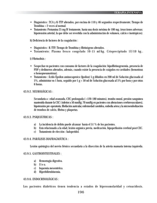 TERAPIA INTENSIVA


     • Diagnóstico : TCA y K-TTP alterados, por encima de 110 y 46 segundos respectivamente; Tiempo de
       Trombina > 2 veces al normal.
     • Tratamiento: Protamina 25 mg IV lentamente, hasta una dosis méxima de 100 mg. (reacciones adversas:
       hipotensión arterial, la que debe ser revertida con la administración de volumen, calcio e inotrópicos).

     h) Deficiencia de factores de la coagulación :

     • Diagnóstico : K-TTP, Tiempo de Trombina y fibrinógeno alterados.
     • Tratamiento: Plasma fresco congelado 10-15 ml/kg. Crioprecipitado 1U/10 kg..

     i) Fibrinolísis :

     • Sospechar en pacientes con consumo de factores de la coagulación: hipofibrinogenemia, presencia de
       PDF y dedímeros alterados, además, cuando existe la presencia de coágulos en cavidades (hemotórax
       o hemopneumotórax).
     • Tratamiento : Ácido Épsilon aminocaproico (Ipsilon) 5 g diluidos en 200 ml de Solución glucosada al
       5%, administrar en 1 hora, seguido por 1 g + 50 ml de Solución glucosada al 5% por hora y por otras
       6 horas.

43.9.2. NEUROLÓGICAS :

         Secundaria a : edad avanzada, CEC prolongada ( >120-180 minutos), trombo mural, presión sanguínea
         mantenida durante la CEC ( inferior a 50 mmHg; 70 mmHg en pacientes con alteraciones cerebrovasculares),
         hipotensión pre-operatoria, fibrilación auricular, enfermedad carotidea, embolia aérea y la microembolización
         de trombos de calcio, fibrina y plaquetas.

43.9.3. PSIQUIÁTRICAS :

         a) La incidencia de delirio puede alcanzar hasta el 51 % de los pacientes.
         b) Esta relacionado a la edad, lesión orgánica previa, medicación, hipoperfusión cerebral post CEC.
         c) Tratamiento de elección : haloperidol.

43.9.4. PARÁLISIS DIAFRAGMÁTICA :

     Lesión quirúrgica del nervio frénico secundaria a la disección de la arteria mamaria interna izquierda.

43.9.5. GASTROINTESTINALES :

         a)   Hemorragia digestiva.
         b)   I l e o.
         c)   Isquemia mesentérica.
         d)   Hiperbilirrubinemia.

43.9.6. ENDOCRINOLÓGICAS :

Los pacientes diabéticos tienen tendencia a estados de hiperosmolaridad y cetoacidosis.
                                                    196
 