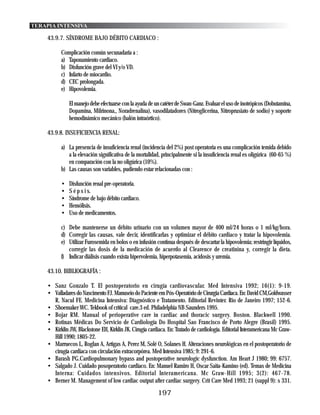 TERAPIA INTENSIVA

    43.9.7. SÍNDROME BAJO DÉBITO CARDIACO :

          Complicación común secunadaria a :
          a) Taponamiento cardiaco.
          b) Disfunción grave del VI y/o VD.
          c) Infarto de miocardio.
          d) CEC prolongada.
          e) Hipovolemia.

              El manejo debe efectuarse con la ayuda de un catéter de Swan-Ganz. Evaluar el uso de inotrópicos (Dobutamina,
              Dopamina, Milrinona,, Noradrenalina), vasodilatadores (Nitroglicerina, Nitroprusiato de sodio) y soporte
              hemodinámico mecánico (balón intraórtico).

    43.9.8. INSUFICIENCIA RENAL:

          a) La presencia de insuficiencia renal (incidencia del 2%) post operatoria es una complicación temida debido
             a la elevación significativa de la mortalidad, principalmente si la insuficiencia renal es oligúrica (60-65 %)
             en comparación con la no oligúrica (10%).
          b) Las causas son variables, pudiendo estar relacionadas con :

          •   Disfunción renal pre-operatoria.
          •   S é p s i s.
          •   Síndrome de bajo débito cardiaco.
          •   Hemólisis.
          •   Uso de medicamentos.

          c) Debe mantenerse un débito urinario con un volumen mayor de 400 ml/24 horas o 1 ml/kg/hora.
          d) Corregir las causas, vale decir, identificarlas y optimizar el débito cardiaco y tratar la hipovolemia.
          e) Utilizar Furosemida en bolos o en infusión continua después de descartar la hipovolemia; restringir líquidos,
             corregir las dosis de la medicación de acuerdo al Clearence de creatinina y, corregir la dieta.
          f) Indicar diálisis cuando exista hipervolemia, hiperpotasemia, acidosis y uremia.

    43.10. BIBLIOGRAFÍA :

    • Sanz Gonzalo T. El postoperatorio en cirugía cardiovascular. Med Intensiva 1992; 16(1): 9-19.
    • Valladares do Nascimento FJ. Manuseio do Paciente em Pós-Operatório de Cirurgia Cardíaca. En: David CM,Goldwasser
      R, Nacul FE. Medicina Intensiva: Diagnóstico e Tratamento. Editorial Revinter. Rio de Janeiro 1997; 152-6.
    • Shoemaker WC. Tekbook of critical care.3 ed. Philadelphia NB Saunders 1995.
    • Bojar RM. Manual of perioperative care in cardiac and thoracic surgery. Boston. Blackwell 1990.
    • Rotinas Médicas Do Servicio de Cardiología Do Hospital Sao Francisco de Porto Alegre (Brasil) 1995.
    • Kirklin JW, Blackstone EH, Kirklin JK. Cirugía cardiaca. En: Tratado de cardiología. Editorial Interamericana Mc Graw-
      Hill 1990; 1805-22.
    • Marruecos L, Roglan A, Artigas A, Perez M, Solé O, Solanes H. Alteraciones neurológicas en el postoperatorio de
      cirugía cardiaca con circulación extracorpórea. Med Intensiva 1985; 9: 291-6.
    • Barash PG.Cardiopulmonary bypass and postoperative neurologic dysfunction. Am Heart J 1980; 99: 6757.
    • Salgado J. Cuidado posoperatorio cardiaco. En: Manuel Ramiro H, Oscar Saita-Kamino (ed). Temas de Medicina
      Interna: Cuidados intensivos. Editorial Interamericana. Mc Graw-Hill 1995; 3(2): 467-78.
    • Berner M. Management of low cardiac output after cardiac surgery. Crit Care Med 1993; 21 (suppl 9): s 331.
                                                          197
 