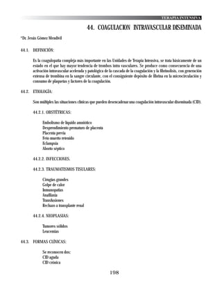 TERAPIA INTENSIVA

                                           44. COAGULACION INTRAVASCULAR DISEMINADA
*Dr. Jesús Gómez Mendívil

44.1. DEFINICIÓN:

       Es la coagulopatia compleja más importante en las Unidades de Terapia Intensiva, se trata básicamente de un
       estado en el que hay mayor tendencia de trombos intra vasculares. Se produce como consecuencia de una
       activación intravascular acelerada y patológica de la cascada de la coagulación y la fibrinolisis, con generación
       extensa de trombina en la sangre circulante, con el consiguiente depósito de fibrina en la microcirculación y
       consumo de plaquetas y factores de la coagulación.

44.2. ETIOLOGÍA:

       Son múltiples las situaciones clínicas que pueden desencadenar una coagulación intravascular diseminada (CID).

       44.2.1. OBSTÉTRICAS:

             Embolismo de líquido amniótico
             Desprendimiento prematuro de placenta
             Placenta previa
             Feto muerto retenido
             Eclampsia
             Aborto séptico

       44.2.2. INFECCIONES.

       44.2.3. TRAUMATISMOS TISULARES:

             Cirugías grandes
             Golpe de calor
             Inmunopatias
             Anafilaxia
             Transfusiones
             Rechazo a transplante renal

       44.2.4. NEOPLASIAS:

             Tumores sólidos
             Leucemias

44.3. FORMAS CLÍNICAS:

             Se reconocen dos:
             CID aguda
             CID crónica

                                                          198
 