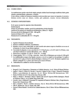 TERAPIA INTENSIVA

44.4. CUADRO CLÍNICO:

      Las manifestaciones pueden variar desde simples petequias aisladas hasta hemorragias manifiestas letales genito
      urinarias, gastrointestinales, pulmonares, cerebrales.
      Al otro extremo se hallan los fenómenos trombóticos microvasculares que cursan con isquemia y/o necrosis a
      distintos niveles como ser: riñones, cerebro, piel, pulmones, corazón, vísceras abdominales

44.5. EXÁMENES COMPLEMENTARIOS:

      Es de esperar encontrar los siguientes datos laboratoriales:
      Trombocitopenia
      Tiempos de protrombina, trombina, parcial de tromboplastina activada alargados
      Aumento de los productos de degradación del fibrinógeno y fibrina (N < 8ug/dl)
      Descenso del nivel de fibrinógeno (N 200 – 400 mg/dL)
      Aumento del dímero D (N < 0,5 ug/mL)
      Disminución de la antitrombina III ( N 21 –30 mg/dL)

44.6. TRATAMIENTO:

      1. Suprimir el fenómeno desencadenante.
      2. Mantener estabilidad ventilatoria y hemodinámica.
      3. Heparina: su uso es muy controvertido, no existe acuerdo entre autores respecto a beneficios con su uso ni
         al momento o la dosis a la que debería emplearse.
      4. Concentrado de plaquetas: se usa a una dosis de 1 U / 01 kg de peso, o a 6 u 8 U cada 12 a 24 horas, a una
         velocidad de infusión de 5 ml/min (300 ml/hora), (6 U = 300 ml).
      5. Plasma fresco congelado: 4 U cada 12 –24 hrs (10 – 15 ml/kg).
      6. Crioprecipitados: 10 U o 1 U/10 kg, a intervalos, hasta elevar el fibrinógeno por encima de 100 mg/dl.
      7. Los antifibrinolíticos tampoco han logrado consenso a cerca de su empleo en esta patología. Se emplea a
         una dosis de 0,1 g/kg en 50 ml de solución fisiológica o dextrosa al 5% en 20 –30 minutos seguida de una
         infusión contínuade 0,5 a 1 g/hora cada 4 horas por no más de 48 horas.
      8. Antitrombina III: su utilidad no está bien demostrada.

44.7. BIBLIOGRAFÍA:

      • Bongard S, Sue D. Diagnóstico y Tratamiento en Cuidados Intensivos. 1ra ed.. México:El Manual Moderno.
      • Aguilar C, Prado E, Cañedo Ch, Chevaile J, Saucedo J, Kaplan M, Diaz A, Eraño J. Manual de Terapéutica
        Médica y procedimientos de urgencias. 3ra ed.. México: McGraw-Hill Interamericana; 1997.
      • Marino P. El Libro de la UCI. 2da ed..Barcelona: Masson; 1998.
      • Muñoz L, Martinez C, Hernández T, Marin J, Martinez JM, Garcia R. Urgencias Médico Quirúrgicas, Manual
        de Problemas Clínicos. 1ra ed..Madrid: Diego Marín;1998.
      • Grenvik A, Ayres S, Holbrook P, Schoemaker W. Compendio del Tratado de Medicina Crítica y Terapia Intensiva.
        Buenos Aires: Panamericana; 1998.
      • Hall J, Schmidt G, Wood L. Cuidados intensivos. 2da ed.. México:McGrw-Hill Interamericana; 2000.
      • Villa FL. Medimecum. 7ma ed.. España: Adis; 2002.
      • Parsons P, Wiener-Kronish J. Secretos de los Cuidados Intensivos. 2da ed.. México: McGraw-Hill Interamericana;
        2001.


                                                        199
 