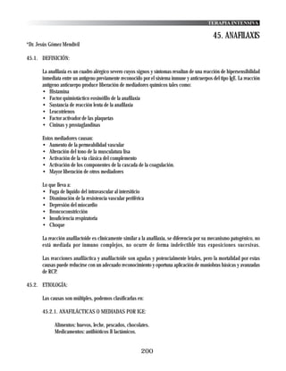 TERAPIA INTENSIVA

                                                                                              45. ANAFILAXIS
*Dr. Jesús Gómez Mendívil

45.1. DEFINICIÓN:

       La anafilaxia es un cuadro alérgico severo cuyos signos y síntomas resultan de una reacción de hipersensibilidad
       inmediata entre un antígeno previamente reconocido por el sistema inmune y anticuerpos del tipo IgE. La reacción
       antígeno anticuerpo produce liberación de mediadores químicos tales como:
       • Histamina
       • Factor quimiotáctico eosinófilo de la anafilaxia
       • Sustancia de reacción lenta de la anafilaxia
       • Leucotrienos
       • Factor activador de las plaquetas
       • Cininas y prostaglandinas

       Estos mediadores causan:
       • Aumento de la permeabilidad vascular
       • Alteración del tono de la musculatura lisa
       • Activación de la vía clásica del complemento
       • Activación de los componentes de la cascada de la coagulación.
       • Mayor liberación de otros mediadores

       Lo que lleva a:
       • Fuga de líquido del intravascular al intersiticio
       • Disminución de la resistencia vascular periférica
       • Depresión del miocardio
       • Broncoconstricción
       • Insuficiencia respiratoria
       • Choque

       La reacción anafilactoide es clínicamente similar a la anafilaxia, se diferencia por su mecanismo patogénico, no
       está mediada por inmuno complejos, no ocurre de forma indefectible tras exposiciones sucesivas.

       Las reacciones anafiláctica y anafilactoide son agudas y potencialmente letales, pero la mortalidad por estas
       causas puede reducirse con un adecuado reconocimiento y oportuna aplicación de maniobras básicas y avanzadas
       de RCP.

45.2. ETIOLOGÍA:

       Las causas son múltiples, podemos clasificarlas en:

       45.2.1. ANAFILÁCTICAS O MEDIADAS POR IGE:

             Alimentos: huevos, leche, pescados, chocolates.
             Medicamentos: antibióticos B lactámicos.


                                                         200
 