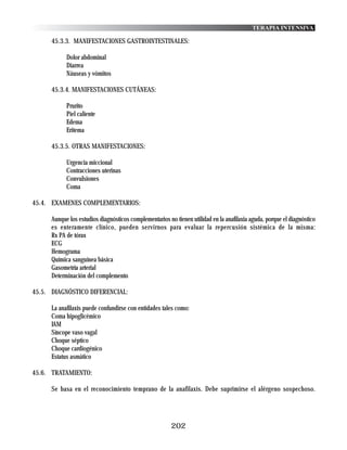 TERAPIA INTENSIVA

      45.3.3. MANIFESTACIONES GASTROINTESTINALES:

            Dolor abdominal
            Diarrea
            Náuseas y vómitos

      45.3.4. MANIFESTACIONES CUTÁNEAS:

            Prurito
            Piel caliente
            Edema
            Eritema

      45.3.5. OTRAS MANIFESTACIONES:

            Urgencia miccional
            Contracciones uterinas
            Convulsiones
            Coma

45.4. EXAMENES COMPLEMENTARIOS:

      Aunque los estudios diagnósticos complementarios no tienen utilidad en la anafilaxia aguda, porque el diagnóstico
      es enteramente clínico, pueden servirnos para evaluar la repercusión sistémica de la misma:
      Rx PA de tórax
      ECG
      Hemograma
      Química sanguínea básica
      Gasometría arterial
      Determinación del complemento

45.5. DIAGNÓSTICO DIFERENCIAL:

      La anafilaxis puede confundirse con entidades tales como:
      Coma hipoglicémico
      IAM
      Síncope vaso vagal
      Choque séptico
      Choque cardiogénico
      Estatus asmático

45.6. TRATAMIENTO:

      Se basa en el reconocimiento temprano de la anafilaxis. Debe suprimirse el alérgeno sospechoso.




                                                         202
 