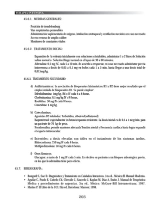 TERAPIA INTENSIVA

      45.6.1. MEDIDAS GENERALES:

           Posición de trendelemburg
           Vías respiratorias permeables
           Administración suplementaria de oxígeno, intubación orotraqueal y ventilación mecánica en caso necesario
           Acceso venoso de amplio calibre
           Monitoreo de constantes vitales

      45.6.2. TRATAMIENTO INICIAL:

               Expansión de la volemia inicialmente con soluciones cristaloides, administrar 1 a 2 litros de Solución
               salina normal o Solución Ringer normal en el lapso de 30 a 60 minutos.
               Adrenalina: 0,5 mg SC cada 5 a 10 min. de acuerdo a respuesta; en caso necesario administrar por vía
               intravenosa a dosis de 0,05 a 0,1 mg en bolos cada 1 a 5 min, hasta llegar a una dosis total de
               0,015mg/kg.

      45.6.3. TRATAMIENTO SECUNDARIO:

           d) Antihistamínicos: la asociación de bloqueantes histamínicos H1 y H2 tiene mejor resultado que el
              empleo aislado de bloqueantes H1. Se puede emplear:
              Difenhidramina: 1mg/kg, IM o IV cada 6 a 8 horas.
              Clorfeniramina: 0,1 mg/kg IV c/8 horas.
              Ranitidina. 50 mg IV cada 8 horas.
              Cimetidina: 4 mg/kg.

           b) Catecolaminas:
              Agonistas B2 inhalados: Terbutalina, albuterol(salbutamol)
              Isoproterenol: especialmente en broncoespasmo resistente. La dosis inicial es de 0,5 a 1 mcg/min. para
              un paciente de 70 kg de peso.
              Noradrenalina: permite mantener adecuada Tensión arterial y Frecuencia cardiaca hasta lograr expandir
              el espacio intravascular.

           e) Esteroides: a dosis elevadas son útiles en el tratamiento de los síntomas tardíos.
              Hidrocortisona: 250 mg IV cada 6 horas.
              Metilprednisolona: 50 mg IV cada 6 horas.

           f) Otros fármacos:
              Glucagon: a razón de 1 mg IV cada 5 min. Es efectivo en pacientes con bloqueo adrenérgico previo,
              en los que la adrenalina tiene poco efecto.

45.7. BIBLIOGRAFÍA :

      • Bongard S, Sue D. Diagnóstico y Tratamiento en Cuidados Intensivos. 1ra ed.. México:El Manual Moderno.
      • Aguilar C, Prado E, Cañedo Ch, Chevaile J, Saucedo J, Kaplan M, Diaz A, Eraño J. Manual de Terapéutica
        Médica y procedimientos de urgencias. 3ra ed.. México: McGraw-Hill Interamericana; 1997.
      • Marino P. El Libro de la UCI. 2da ed..Barcelona: Masson; 1998.


                                                       203
 