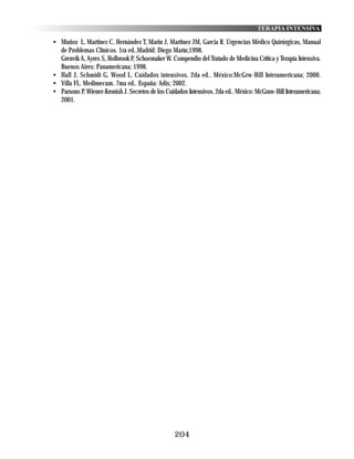 TERAPIA INTENSIVA

• Muñoz L, Martinez C, Hernández T, Marin J, Martinez JM, Garcia R. Urgencias Médico Quirúrgicas, Manual
  de Problemas Clínicos. 1ra ed..Madrid: Diego Marín;1998.
  Grenvik A, Ayres S, Holbrook P, Schoemaker W. Compendio del Tratado de Medicina Crítica y Terapia Intensiva.
  Buenos Aires: Panamericana; 1998.
• Hall J, Schmidt G, Wood L. Cuidados intensivos. 2da ed.. México:McGrw-Hill Interamericana; 2000.
• Villa FL. Medimecum. 7ma ed.. España: Adis; 2002.
• Parsons P, Wiener-Kronish J. Secretos de los Cuidados Intensivos. 2da ed.. México: McGraw-Hill Interamericana;
  2001.




                                                  204
 