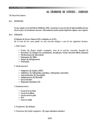 TERAPIA INTENSIVA

                                                         46. SÍNDROME DE STEVENS – JOHNSON
*Dr. Oscar Vera Carrasco


46.1. DEFINICIÓN:


       Es una variante severa del Eritema Multiforme (EM), consistente en una reacción de hipersensibilización que
       afecta la piel y las membranas mucosas. Adicionalmente pueden quedar implicados algunos otros órganos.

46.2. ETIOLOGÍA:

       El Síndrome de Stevens-Johnson (SSJ) es idiopático en el 50%.
       En el resto de los casos puede ser una reacción alérgica a uno de los siguientes factores:

       1. Infecciones:

             •   Virales (Ej. Herpes simple, sarampión, virus de la varicela, coxsackie, hepatitis B)
             •   Bacterianas ( Ej. Estreptococos, pseudomonas, micoplasmas, Yersina, brucelosis difteria, tularemia)
             •   Micobacterianas (Ej. Tuberculosis)
             •   Espiroquetas (Ej. Sífilis)
             •   Hongos (Ej. Histoplasmosis)
             •   Protozoarios.

       2. Medicamentos:

             •   Analgésicos (Ej. Aspirina, AINES)
             •   Antibióticos ( Ej. Sulfonamidas, penicilinas, cefalosporinas, tetraciclina)
             •   Anticonvulsivantes (Ej. Etosuximida)
             •   Antihipertensivos (Ej. Minoxidil)
             •   Glucocorticoides.
             •   Bloqueantes histamínicos H2.

       3. Inmunizaciones :

             •   Vacuna de la tos ferina
             •   Vacuna de la difteria
             •   Vacuna oral de la polio
             •   BCG.
             •   Suero de caballo


       4. Neoplasias: (Ej. Linfomas)

       5. Trastornos del tejido conjuntivo : (Ej. Lupus eritematoso sistémico)


                                                           205
 