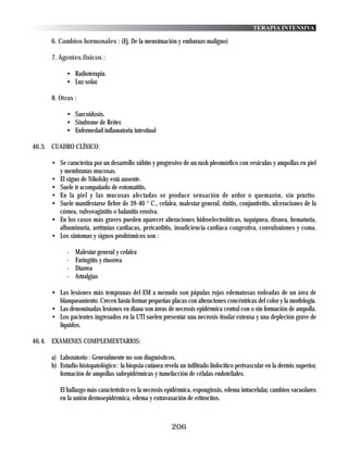 TERAPIA INTENSIVA

      6. Cambios hormonales : (Ej. De la menstruación y embarazo maligno)

      7. Agentes físicos :

            • Radioterapia.
            • Luz solar.

      8. Otras :

            • Sarcoidosis.
            • Sindrome de Reiter.
            • Enfermedad inflamatoria intestinal

46.3. CUADRO CLÍNICO:

      • Se caracteriza por un desarrollo súbito y progresivo de un rash pleomórfico con vesiculas y ampollas en piel
        y membranas mucosas.
      • El signo de Nikolsky está ausente.
      • Suele ir acompañado de estomatitis.
      • En la piel y las mucosas afectadas se produce sensación de ardor o quemazón, sin prurito.
      • Suele manifestarse fiebre de 39-40 ° C., cefalea, malestar general, rinitis, conjuntivitis, ulceraciones de la
        córnea, vulvovaginitis o balanitis erosiva.
      • En los casos más graves pueden aparecer alteraciones hidroelectrolíticas, taquipnea, disnea, hematuria,
        albuminuria, arritmias cardiacas, pericarditis, insuficiencia cardiaca congestiva, convulsuiones y coma.
      • Los sintomas y signos prodrómicos son :

            -   Malestar general y cefalea
            -   Faringitis y rinorrea
            -   Diarrea
            -   Artralgias

      • Las lesiones más tempranas del EM a menudo son pápulas rojas edematosas rodeadas de un área de
        blanqueamiento. Crecen hasta formar pequeñas placas con alteraciones concéntricas del color y la morfología.
      • Las denominadas lesiones en diana son áreas de necrosis epidérmica central con o sin formación de ampolla.
      • Los pacientes ingresados en la UTI suelen presentar una necrosis tisular extensa y una depleción grave de
        líquidos.

46.4. EXAMENES COMPLEMENTARIOS:

      a) Laboratorio : Generalmente no son diagnósticos.
      b) Estudio histopatológico : la biopsia cutánea revela un infiltrado linfocítico perivascular en la dermis superior,
         formación de ampollas subepidérmicas y tumefacción de células endoteliales.

         El hallazgo más característico es la necrosis epidérmica, espongiosis, edema intracelular, cambios vacuolares
         en la unión dermoepidérmica, edema y extravasación de eritrocitos.



                                                          206
 
