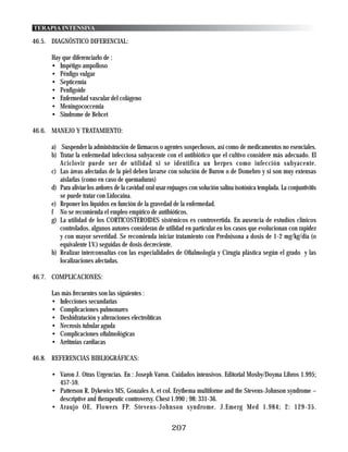 TERAPIA INTENSIVA

46.5. DIAGNÓSTICO DIFERENCIAL:

      Hay que diferenciarlo de :
      • Impétigo ampolloso
      • Pénfigo vulgar
      • Septicemia
      • Penfigoide
      • Enfermedad vascular del colágeno
      • Meningococcemia
      • Sindrome de Behcet

46.6. MANEJO Y TRATAMIENTO:

      a) Suspender la administración de fármacos o agentes sospechosos, así como de medicamentos no esenciales.
      b) Tratar la enfermedad infecciosa subyacente con el antibiótico que el cultivo considere más adecuado. El
         Aciclovir puede ser de utilidad si se identifica un herpes como infección subyacente.
      c) Las áreas afectadas de la piel deben lavarse con solución de Burow o de Domebro y si son muy extensas
         aislarlas (como en caso de quemaduras)
      d) Para aliviar los ardores de la cavidad oral usar enjuages con solución salina isotónica templada. La conjuntivitis
         se puede tratar con Lidocaina.
      e) Reponer los líquidos en función de la gravedad de la enfermedad.
      f No se recomienda el empleo empírico de antibióticos.
      g) La utilidad de los CORTICOSTEROIDES sistémicos es controvertida. En ausencia de estudios clínicos
         controlados, algunos autores consideran de utilidad en particular en los casos que evolucionan con rapidez
         y con mayor severidad. Se recomienda iniciar tratamiento con Prednisona a dosis de 1-2 mg/kg/dia (o
         equivalente I.V.) seguidas de dosis decreciente.
      h) Realizar interconsultas con las especialidades de Oftalmologia y Cirugía plástica según el grado y las
         localizaciones afectadas.

46.7. COMPLICACIONES:

      Las más frecuentes son las siguientes :
      • Infecciones secundarias
      • Complicaciones pulmonares
      • Deshidratación y alteraciones electrolíticas
      • Necrosis tubular aguda
      • Complicaciones oftalmológicas
      • Arritmias cardiacas

46.8. REFERENCIAS BIBLIOGRÁFICAS:

      • Varon J. Otras Urgencias. En : Joseph Varon. Cuidados intensivos. Editorial Mosby/Doyma Libros 1.995;
        457-59.
      • Patterson R, Dykewics MS, Gonzales A, et col. Erythema multiforme and the Stevens-Johnson syndrome –
        descriptive and therapeutic controversy. Chest 1.990 ; 98: 331-36.
      • Araujo OE, Flowers FP. Stevens-Johnson syndrome. J.Emerg Med 1.984; 2: 129-35.


                                                           207
 