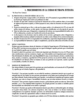TERAPIA INTENSIVA

                               1. PROCEDIMIENTOS EN LA UNIDAD DE TERAPIA INTENSIVA
       * Dr. Oscar Vera Carrasco
1.1.   EL PROCESO DE LA ATENCIÓN MÉDICA DE LA U.T.I.:
       1. Al ingreso del paciente, el grupo médico y de enfermeria de la UTI asumirán la responsabilidad de brindarle
          la atención que requiera para resolver sus problemas de salud.
       2. El médico de turno debe comunicar al personal de enfermeria de la UTI la condición clínica y la necesidad
          de vigilancia del paciente aceptado y se deberá preparar la cama y todos los elementos necesarios para dicha
          atención.
       3. El proceso asistencial que se lleve a cabo por los grupos médico y de enfermeria de la UTI, asi como del
          médico tratante del enfermo, se debe ajustar a las funciones identificadas en la descripción de puestos.
       4. Todas las indicaciones para el diagnóstico y tratamiento del enfermo son responsabilidad del médico de la
          UTI en colaboración y acuerdo con el médico del servicio de procedencia.
       5. La discrepancia en las decisiones entre los médicos de los servicios participantes sobre el diagnóstico y
          terapéutica deberá resolverse mediante la revisión del caso clínico con las Jefaturas de los servicios involucrados.
       6. El médico de turno de la UTI es el responsable de la coordinación y supervisión integral del plan de vigilancia.
       7. La responsabilidad de Enfermeria es vigilar el cumplimiento y ejecutar las indicaciones del médico de turno.

1.2.   METAS Y OBJETIVOS :
       El primer paso para determinar criterios de Admisión a la Unidad de Terapia Intensiva (UTI) del Instituto Nacional
       de Tórax (INT), será observar un mecanismo que sea capaz de distinguir a aquellos pacientes que se beneficiarán
       de esta Unidad de aquellos que no lo harán.
       El estado de salud de los pacientes será el criterio más importante para determinar el acceso a la UTI por sobre
       otras consideraciones como las económicas y legales, que si bien también son de importancia pero secundarias.
       Otras determinantes de admisión, tales como disponibilidad de camas, recursos humanos y técnicos, consideraciones
       éticas, morales y económicas, capacidad de la UTI de prestar los servicios con un nivel de calidad, van más allá
       de la finalidad de este Manual y deben ser tratadas en cada caso particular con el paciente, cuando es posible,
       o con la familia y el médico de cabecera.

1.3.   MODELOS DE PRIORIZACIÓN :
       Este sistema definirá a la mayor parte de los pacientes que serán beneficiados con la atención de la UTI (prioridad
       1) y aquellos que no lo harán al ingresar a ella (prioridad 4).

       Prioridad 1: Son pacientes inestables con necesidad de monitoreo y tratamiento intensivo que no puede ser
       entregado fuera de esta Unidad. En estos pacientes generalmente no hay límites para la prolongación de la terapia
       que están recibiendo. Pueden incluir pacientes post-operados, con insuficiencia respiratoria que requieren soporte
       ventilatorio, que están en choque o inestabilidad circulatoria, que necesitan monitoreo invasivo y/o drogas.
       Prioridad 2: Estos pacientes requieren monitoreo invasivo y potencialmente pueden necesitar una intervención
       inmediata y no se han estipulado límites terapéuticos. Por ejemplo pacientes con estados co-mórbidos quienes
       han desarrollado una enfermedad severa médica o quirúrgica.
       Prioridad 3: Pacientes que pueden recibir tratamiento intensivo para aliviar su enfermedad aguda, sin embargo,
       se le puede colocar límite a los esfuerzos terapéuticos, tales como no intubar o no efectuar reanimación
       cardiopulmonar si la requirieran. Ejemplos: pacientes con enfermedades neoplásicas malignas metastásicas
       complicadas con infección, taponamiento cardiaco u obstrucción de la vía aérea.
       Prioridad 4: Son pacientes no apropiados para cuidados en la UTI. Estos deberían ser admitidos sobre una base

                                                            1
 
