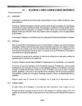 TERAPIA INTENSIVA

                           47.       ECLAMPSIA Y OTRAS COMPLICACIONES OBSTÉTRICAS
*Dr. Oscar Vera Carrasco

47.1   DEFINICIÓN :

       La Eclampsia es un cuadro que presenta una mujer con preeclampsia, a la que se añaden convulsiones, coma o
       ambos problemas.

       Una forma de considerar la Eclampsia es situarla en el punto extremo del espectro patológico de la preeclampsia,
       caracterizada por la triada de hipertensión arterial, edema patológico y proteinuria en una mujer gestante. Aparece
       generalmente al final de la gestación y en el preparto; el 70-80 % de los casos se presenta en el preparto o
       intraparto, mientras que el 20 al 30 % de los casos restantes ocurren en el posparto y a veces con signos mínimos
       de preeclampsia.

       La Preclampsia y Eclampsia son consideradas partes del cuadro general de hipertensión inducida por el embarazo.

47.2   ETIOLOGÍA :

       Entre las innumerables teorías propuestas acerca de la preeclampsia y eclampsia, que incluyen fenómenos
       inmunológicos, disfunción endocrina placentaria, trastornos hormonales, alteraciones de la coagulación y factores
       de la dieta, la más aceptada es que existe un incremento relativo de Tromboxano A2, en comparación con la
       concentración de Prostaciclina; la fuente de ambos es la placenta. El exceso de Tromboxano A2 intensifica la
       vasoconstricción y la agregación plaquetaria.

       El incremento de la producción de endotelina y la reducción de la liberación de óxido nítrico, también son
       importantes para la ocurrencia de esta complicación.

       La mujeres eclámpticas muestran hipersensibilidad a la angiotensina II, a las catecolaminas y a la vasopresina.

       En concreto, la causa de la Eclampsia no está determinada claramente. Probablemente, como las demás
       manifestaciones de la enfermedad, se relacione con microangiopatía trombótica con microinfartos y hemorragia
       petequial. La significación del edema cerebral no es clara. Se identificó como causa de muerte en algunas
       pacientes. Igualmente, se desconoce la causa específica de las convulsiones; entre los mecanismos propuestos
       están problemas cerebrales por vasoespasmo, hemorragia, isquemia o edema y encefalopatía hipertensiva o
       metabólica.

       Tampoco queda claro la relación de la Eclampsia con el grado de la hipertensión arterial.

47.3   CUADRO CLÍNICO :

       El cuadro clínico de la Eclampsia se caracteriza por crisis convulsivas, coma o ambas a la vez.

       El cuadro convulsivo se presenta en cerca de un 50 % antes del parto, 25 % durante el parto y 25 % en el
       posparto. En casi todos los estudios, la mayor parte de los casos ocurren en el tercer trimestre (28ª semana y el
       parto).


                                                           208
 