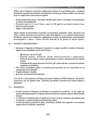 TERAPIA INTENSIVA

       Debido a que la Eclampsia es una de las complicaciones maternas de la preeclampsia grave, corresponde
       determinar los marcadores de gravedad de esta enfermedad, los mismos que alertarán al médico acerca del mayor
       riesgo de complicaciones. Estos incluyen lo siguiente:

       • Presión arterial sistólica mayor a 160 mmHg o diastólica igual o mayor a 110 mmHg ( en especial después
         de 24 horas de hospitalización).
       • Proteinuria mayor de 2 g en 24 horas o mayor de 100 mg/dl en una muestra tomada al azar.
       • Hemoconcentración notable.
       • Oliguria o edema pulmonar.

       Algunos síntomas de mal pronóstico en pacientes con preeclampsia comprenden: cefalea, alteraciones de la
       visión, escotomas, alteraciones de la conciencia, clonus, dolor epigástrico o en el cuadrante superior derecho
       del abdomen, aumento de la creatininemia, coagulopatía por consumo con trombocitopenia, anemia hemolítica
       microangiopática o ambas, e incluso elevación moderada de las pruebas de función hepática.

47.4   EXAMENES COMPLEMENTARIOS :

       • Laboratorio: el diagnóstico de Eclampsia no depende de un conjunto específico de estudios de laboratorio.
         Algunas de las anormalidades más frecuentes incluyen .

            - Hiperuricemia : más de 6,2 mg/dl.
            - Biometría hemática: hematocrito elevado (hemoconcentración) y plaquetopenia.
            - Pruebas de función hepática: enzimas Aminotransferasa de alanina y Aminotransferasa de aspartato
               elevadas.
            - Gasometría arterial: muestra alteraciones de la PaO2 y pH o estado ácido base, en presencia de trastornos
               respiratorios y/o metabólicos.
       • EEG: muestra anormalidades agudas en el periodo posictal inmediato, pero sus características no son
         patognomónicas de la Eclampsia.
       • Ecografía abdominal y obstétrica.
       • Rx de tórax: para descartar broncoaspiración.

       Cerca del 10 % de las pacientes con Eclampsia presentan el Síndrome de HELLP (hemolysis, elevated liver
       enzyme levels, and low palatelet count), carcterizado por hemólisis, incremento de las enzimas hepáticas y
       plaquetpenia.

47.5   DIAGNÓSTICO :

       • El criterio para hacer el diagnóstico de Eclampsia es la aparición de convulsiones en una mujer que
         muestre preeclampsia después de la vigésima semana de la gestación o durante las primeras 48 horas después
         del parto.
       • La evolución de la Eclampsia puede ser gradual, pero el inicio real de las convulsiones generalizadas puede
         ser repentino y constituir una urgencia gravísima de tipo médico.
       • Se debe estar atento a la aparición de cefalea, visión borrosa, fotofobia, dolor epigástrico o en el cuadrante
         superior derecho del abdomen e hiperreflexia.




                                                         209
 