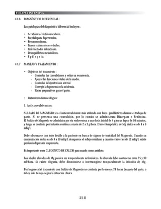 TERAPIA INTENSIVA

47.6   DIAGNÓSTICO DIFERENCIAL :

       Las patologías del diagnóstico diferencial incluyen .

       •   Accidentes cerebrovasculares.
       •   Encefalopatía hipertensiva.
       •   Feocromocitoma.
       •   Tumor y abscesos cerebrales.
       •   Enfermedades infecciosas.
       •   Desequilibrios metabólicos.
       •   E p i l e p s i a.

47.7   MANEJO Y TRATAMIENTO :

       • Objetivos del tratamiento :
           - Controlar las convulsiones y evitar su recurrencia.
           - Apoyar las funciones vitales de la madre.
           - Controlar la hipertensión arterial.
           - Corregir la hipoxemia o la acidemia.
           - Hacer preparativos para el parto.

       • Tratamiento farmacológico:

       1. Anticonvulsivantes:

       SULFATO DE MAGNESIO: es el anticonvulsivante más utilizado con fines profilácticos durante el trabajo de
       parto. Si se presenta una convulsión, por lo común se administrara Diazepam o Fenitoina.
       El Sulfato de Magnesio se administra por vía endovenosa a una dosis inicial de 4 g en un lapso de 10 minutos,
       y luego se continúa por infusión contínua a razón de 2 a 3 g/hora. El nivel terapéutico de Mg sérico es de 4 a 6
       mEq/l.

       Debe observarse con todo detalle a la paciente en busca de signos de toxicidad del Magnesio. Cuando su
       concentración sérica es de 8 a 10 mEq/l, desaparece el reflejo rotuliano y cuando el nivel es de 12 mEq/l, existe
       profunda depresión respiratoria.

       Es importante tener GLUCONATO DE CALCIO para usarlo como antídoto.

       Los niveles elevados de Mg pueden ser temporalmente nefrotóxicos. La diuresis debe mantenerse entre 25 y 30
       ml/hora. Si existe oliguria, debe disminuirse o interrumpirse temporalmente la infusión de Mg.

       Por lo general el tratamiento con Sulfato de Magnesio se continúa por lo menos 24 horas después del parto, o
       talvez más tiempo según la situación clínica.




                                                          210
 