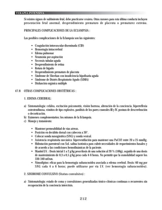 TERAPIA INTENSIVA

       Si existen signos de sufrimiento fetal, debe practicarse cesárea. Otras razones para esta última conducta incluyen
       presentación fetal anormal, desprendimiento prematuro de placenta o prematurez extrema.

       PRINCIPALES COMPLICACIONES DE LA ECLAMPSIA :

       Las posibles complicaciones de la Eclampsia son las siguientes:

             •   Coagulación intravascular diseminada (CID)
             •   Hemorragia intracerebral
             •   Edema pulmonar
             •   Neumonía por aspiración
             •   Necrosis tubular aguda
             •   Desprendimiento de retina
             •   Rotura de hígado
             •   Desprendimiento prematuro de placenta
             •   Síndrome de Sheehan con insuficiencia hipofisaria aguda
             •   Síndrome de Distrés Respiratorio Agudo (SDRA)
             •   Disfunción orgánica múltiple

47.8   OTRAS COMPLICACIONES OBSTÉTRICAS :

       1. EDEMA CEREBRAL:

       a) Sintomatología: cefalea, excitación psicomotríz, visión borrosa, alteración de la conciencia, hiperreflexia
          osteotendinosa, vómitos de tipo explosivo, parálisis de los pares craneales III y IV, postura de descerebración
          o decorticación.
       b) Exámenes complementarios: los mismos de la Eclampsia.
       c) Manejo y tratamiento:

             • Mantener permeabilidad de vías aéreas.
             • Posición en decúbito dorsal con cabecera a 30°.
             • Colocar sonda nasogástrica (SNG) y sonda vesical.
             • Asistencia respiratoria mecánica: hiperventilación para mantener una PaCO2 entre 20 a 25 mmHg.
             • Hidratación parenteral con Sol. salina isotónica para cubrir necesidades de requerimientos basales y
               de acuerdo a las condiciones hemodinámicas de la paciente.
             • Manitol I.V. : Dosis inicial 1 a 2 g/kg peso/dosis de una solución al 20 % (100g), seguida de una dosis
               de mantenimiento de 0,3 a 0,5 g/kg peso cada 4-6 horas. No permitir que la osmolalidad supere los
               330-340 mOsm.
             • Nimodipino: eficaz para la hemorragia subaracnoidea asociada a edema cerebral. Dosis: 60 mg por
               SNG cada 4 a 6 horas; puede utilizarse por vía I.V. (ver hemorragia subaracnoidea).

       2. SINDROME CONVULSIVO (Status convulsivo) :

       a) Sintomatología: estado de coma y convulsiones generalizadas tónico-clónicas continuas o recurrentes sin
          recuperación de la conciencia intercrisis.



                                                          212
 