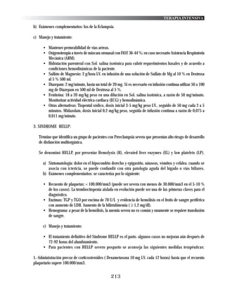 TERAPIA INTENSIVA

b) Exámenes complementarios: los de la Eclampsia.

c) Manejo y tratamiento:

      • Mantener permeabilidad de vías aéreas.
      • Oxigenoterapia a través de máscara oronasal con FiO2 36-44 %; en caso necesario Asistencia Respiratoria
        Mecánica (ARM).
      • Hidratación parenteral con Sol. salina isotónica para cubrir requerimientos basales y de acuerdo a
        condiciones hemodinámicas de la paciente.
      • Sulfato de Magnesio: 2 g/hora I.V. en infusión de una solución de Sulfato de Mg al 10 % en Dextrosa
        al 5 % 500 ml.
      • Diazepam: 2 mg/minuto, hasta un total de 20 mg. Si es necesario en infusión continua utilizar 50 a 100
        mg de Diazepam en 500 ml de Dextrosa al 5 %.
      • Fenitoina: 18 a 20 mg/kg peso en una dilución en Sol. salina isotónica, a razón de 50 mg/minuto.
        Monitorizar actividad eléctrica cardiaca (ECG) y hemodinámica.
      • Otras alternativas: Tiopental sódico, dosis inicial 3-5 mg/kg peso I.V., seguido de 50 mg cada 2 a 5
        minutos. Midazolam, dosis inicial 0,2 mg/kg peso, seguida de infusión continua a razón de 0,075 a
        0,011 mg/minuto.

3. SINDROME HELLP:

   Término que identifica un grupo de pacientes con Preeclampsia severa que presentan alto riesgo de desarrollo
   de disfunción multiorgánica.

   Se denominó HELLP, por presentar Hemolysis (H), elevated liver enzymes (EL) y low platelets (LP).

      a) Sintomatología: dolor en el hipocondrio derecho y epigastrio, náuseas, vómitos y cefalea. cuando se
         asocia con ictericia, se puede confundir con otra patología aguda del hígado o vías biliares.
      b) Exámenes complementarios: se caracteriza por lo siguiente:

      • Recuento de plaquetas: < 100.000/mm3 (puede ser severa con menos de 30.000/mm3 en el 5-10 %
        de los casos). La trombocitopenia aislada en evolución puede ser una de las primeras claves para el
        diagnóstico.
      • Enzimas: TGP y TGO por encima de 70 U/L y evidencia de hemólísis en el frotis de sangre periférica
        con aumento de LDH. Aumento de la bilirrubinemia ( ≥ 1,2 mg/dl).
      • Hemograma: a pesar de la hemólisis, la anemia severa no es común y raramente se requiere transfusión
        de sangre.

      c) Manejo y tratamiento:

      • El tratamiento definitivo del Síndrome HELLP es el parto. algunos casos no mejoran aún después de
        72-92 horas del alumbramiento.
      • Para pacientes con HELLP severo posparto se aconseja las siguientes medidas terapéuticas:

1.-Administración precoz de corticosteroides ( Dexametasona 10 mg I.V. cada 12 horas) hasta que el recuento
plaquetario supere 100.000/mm3.


                                                  213
 