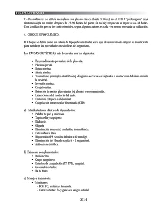 TERAPIA INTENSIVA

    2.-Plasmaféresis: se utiliza reemplazo con plasma fresco (hasta 3 litros) en el HELLP "prolongado" cuya
    sintomatología no remite después de 72-96 horas del parto. Si no hay respuesta se repite a las 48 horas.
    Con la utilización precoz de corticosteroides, según algunos autores es cada vez menos necesaria su utilización.

    4. CHOQUE HIPOVOLÉMICO:

    El Choque se define como un estado de hipoperfusión tisular, en la que el suministro de oxígeno es insuficiente
    para satisfacer las necesidades metabólicas del organismo.

    Las CAUSAS OBSTÉTRICAS más frecuentes son las siguientes:

          •   Desprendimiento prematuro de la placenta.
          •   Placenta previa.
          •   Rotura uterina.
          •   Atonia uterina.
          •   Traumatismo quirúrgico obstétrico (ej. desgarros cervicales o vaginales o una incisión del útero durante
              la cesárea).
          •   Inversión uterina.
          •   Coagulopatías.
          •   Retención de restos placentarios (ej. aborto) o corioamnionitis.
          •   Laceraciones del conducto del parto.
          •   Embarazo ectópico o abdominal.
          •   Coagulación intravascular diseminada (CID).

    a) Manifestaciones clínicas de hipoperfusión:
         • Palidez de piel y mucosas
         • Taquicardia y taquipnea
         • Diaforesis
         • Oliguria
         • Disminución sensorial, confusión, somnolencia.
         • Extremidades frías
         • Hipotensión (PA sistólica inferior a 80 mmHg).
         • Disminución del llenado capilar ( > 2 segundos).
         • Acidosis metabólica.

    b) Exámenes complementarios:
          • Hematocrito.
          • Grupo sanguineo.
          • Estudios de coagulación (TP, TPTa, sangría).
          • Gasometría arterial.
          • Rx de tórax.

    c) Manejo y tratamiento:
         • Monitoreo :
               - ECG: FC, arrítmias, isquemia.
               - Catéter arterial: PA y gases en sangre arterial.


                                                        214
 