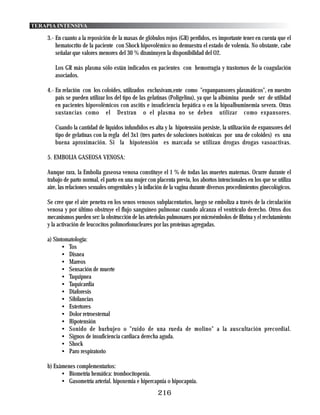 TERAPIA INTENSIVA

    3.- En cuanto a la reposición de la masas de glóbulos rojos (GR) perdidos, es importante tener en cuenta que el
        hematocrito de la paciente con Shock hipovolémico no demuestra el estado de volemia. No obstante, cabe
        señalar que valores menores del 30 % disminuyen la disponibilidad del O2.

       Los GR más plasma sólo están indicados en pacientes con hemorragia y trastornos de la coagulación
       asociados.

    4.- En relación con los coloides, utilizados exclusivam,ente como "expanpansores plasmáticos", en nuestro
        país se pueden utilizar los del tipo de las gelatinas (Poligelina), ya que la albúmina puede ser de utilidad
        en pacientes hipovolémicos con ascitis e insuficiencia hepática o en la hipoalbuminemia severa. Otras
        sustancias como el Dextran o el plasma no se deben utilizar como expansores.

       Cuando la cantidad de líquidos infundidos es alta y la hipotensión persiste, la utilización de expansores del
       tipo de gelatinas con la regla del 3x1 (tres partes de soluciones isotónicas por una de coloides) es una
       buena aproximación. Si la hipotensión es marcada se utilizan drogas drogas vasoactivas.

    5. EMBOLIA GASEOSA VENOSA:

    Aunque rara, la Embolia gaseosa venosa constituye el 1 % de todas las muertes maternas. Ocurre durante el
    trabajo de parto normal, el parto en una mujer con placenta previa, los abortos intencionales en los que se utiliza
    aire, las relaciones sexuales orogenitales y la inflación de la vagina durante diversos procedimientos ginecológicos.

    Se cree que el aire penetra en los senos venosos subplacentarios, luego se emboliza a través de la circulación
    venosa y por último obstruye el flujo sanguíneo pulmonar cuando alcanza el ventrículo derecho. Otros dos
    mecanismos pueden ser: la obstrucción de las arteriolas pulmonares por microémbolos de fibrina y el reclutamiento
    y la activación de leucocitos polimorfonucleares por las proteínas agregadas.

    a) Sintomatología:
           • Tos
           • Disnea
           • Mareos
           • Sensación de muerte
           • Taquipnea
           • Taquicardia
           • Diaforesis
           • Sibilancias
           • Estertores
           • Dolor retroesternal
           • Hipotensión
           • Sonido de burbujeo o "ruido de una rueda de molino" a la auscultación precordial.
           • Signos de insuficiencia cardiaca derecha aguda.
           • Shock
           • Paro respiratorio

    b) Exámenes complementarios:
          • Biometría hemática: trombocitopenia.
          • Gasometría arterial. hipoxemia e hipercapnia o hipocapnia.
                                                         216
 