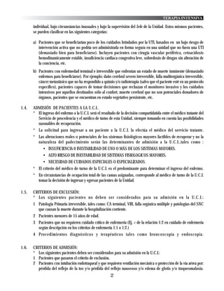 TERAPIA INTENSIVA

       individual, bajo circunstancias inusuales y bajo la supervisión del Jefe de la Unidad. Estos mismos pacientes,
       se pueden clasificar en las siguientes categorías:

       a) Pacientes que se beneficiarían poco de los cuidados brindados por la UTI, basados en un bajo riesgo de
          intervención activa que no podría ser administrada en forma segura en una unidad que no fuera una UTI
          (demasiado bien para beneficiarse). Incluyen pacientes con cirugía vascular periférica, cetoacidosis
          hemodinamicamente estable, insuficiencia cardiaca congestiva leve, sobredosis de drogas sin alteración de
          la conciencia, etc.
       b) Pacientes con enfermedad terminal e irreversible que enfrentan un estado de muerte inminente (demasiado
          enfermos para beneficiarse). Por ejemplo: daño cerebral severo irreversible, falla multiorgánica irreversible,
          cáncer metastásico que no ha respondido a quimio y/o radioterapia (salvo que el paciente esté en un protocolo
          específico), pacientes capaces de tomar decisiones que rechazan el monitoreo invasivo y los cuidados
          intensivos por aquellos destinados sólo al confort, muerte cerebral que no son potenciales donadores de
          órganos, pacientes que se encuentran en estado vegetativo persistente, etc.

1.4.   ADMISIÓN DE PACIENTES A LA U.C.I..
       * El ingreso del enfermo a la U.C.I. será el resultado de la decisión compartidatida entre el médico tratante del
         Servicio de procedencia y el médico de turno de esta Unidad, siempre tomando en cuenta las posibilidades
         razonables de recuperación.
       * La solicitud para ingresar a un paciente a la U.C.I. la efectúa el médico del servicio tratante.
       * Las alteraciones reales o potenciales de los sistemas fisiológicos mayores factibles de recuperar y no la
         naturaleza del padecimiento serán las determinantes de admisión a la U.C.I.,tales como :
             • INSUFICIENCIA 0 INESTABILIDAD DE UNO O MÁS DE LOS SISTEMAS MAYORES.
             • ALTO RIESGO DE INESTABILIDAD DE SISTEMAS FISIOLOGICOS MAYORES.
             • NECESIDAD DE CUIDADOS ESPECIALES O ESPECIALIZADOS.
       * El criterio del médico de turno de la U.C.I. es el predominante para determinar el ingreso del enfermo.
       * En circunstancias de ocupación total de las camas asignadas, corresponde al médico de turno de la U.C.I.
         tomar la decisión de ingresar y egresar pacientes de la Unidad.

1.5.   CRITERIOS DE EXCLUSIÓN:
       * Los siguientes pacientes no deben ser considerados para su admisión en la U.C.I.:
       1 Patología Primaria irreversible, tales como: CA terminal, VIH, falla orgánica múltiple y patologías del SNC
         que causan la muerte durante la hospitalización corriente.
       2 Pacientes menores de 15 años de edad.
       3 Pacientes que no requieren cuidado crítico de enfermeria (Ej. < de la relación 1:2 en cuidado de enfermeria
         según descripción en los criterios de enfermeria 1:1 o 1:2.)
       4 Procedimientos diagnósticos y terapéuticos tales como broncoscopía y endoscopía.


1.6.   CRITERIOS DE ADMISIÓN:
       * Los siguientes pacientes deben ser considerados para su admisión en la U.C.I.:
       1 Pacientes que pasaron el criterio de exclusión.
       2 Pacientes con intubación endotraqueal y que requieren ventilación mecánica o protección de la vía aérea por:
          pérdida del reflejo de la tos y/o pérdida del reflejo nauseoso y/o edema de glotis y/o traqueomalasia.
                                                          2
 