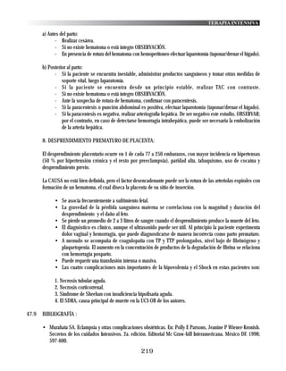 TERAPIA INTENSIVA

       a) Antes del parto:
             - Realizar cesárea.
             - Si no existe hematoma o está íntegro OBSERVACIÓN.
             - En presencia de rotura del hematoma con hemoperitoneo efectuar laparotomía (taponar/drenar el hígado).

       b) Posterior al parto:
             - Si la paciente se encuentra inestable, administrar productos sanguíneos y tomar otras medidas de
                 soporte vital, luego laparatomía.
             - Si la paciente se encuentra desde un principio estable, realizar TAC con contraste.
             - Si no existe hematoma o está íntegro OBSERVACIÓN.
             - Ante la sospecha de rotura de hematoma, confirmar con paracentesis.
             - Si la paracentesis o punción abdominal es positiva, efectuar laparotomia (taponar/drenar el hígado).
             - Si la paracentesis es negativa, realizar arteriografía hepática. De ser negativo este estudio, OBSERVAR;
                 por el contrario, en caso de detectarse hemorragia intrahepática, puede ser necesaria la embolización
                 de la arteria hepática.

       8. DESPRENDIMIENTO PREMATURO DE PLACENTA:

       El desprendimiento placentario ocurre en 1 de cada 77 a 250 embarazos, con mayor incidencia en hipertensas
       (50 % por hipertensión crónica y el resto por preeclampsia), paridad alta, tabaquismo, uso de cocaína y
       desprendimiento previo.

       La CAUSA no está bien definida, pero el factor desencadenante puede ser la rotura de las arteriolas espirales con
       formación de un hematoma, el cual diseca la placenta de su sitio de inserción.

             • Se asocia frecuentemente a sufrimiento fetal.
             • La gravedad de la pérdida sanguínea materna se correlaciona con la magnitud y duración del
               desprendimiento y el daño al feto.
             • Se pierde un promedio de 2 a 3 litros de sangre cuando el desprendimiento produce la muerte del feto.
             • El diagnóstico es clínico, aunque el ultrasonido puede ser útil. Al principio la paciente experimenta
               dolor vaginal y hemorragia, que puede diagnosticarse de manera incorrecta como parto prematuro.
             • A menudo se acompaña de coagulopatía con TP y TTP prolongados, nivel bajo de fibrinógeno y
               plaquetopenia. El aumento en la concentración de productos de la degradación de fibrina se relaciona
               con hemorragia posparto.
             • Puede requerir una transfusión intensa o masiva.
             • Las cuatro complicaciones más importantes de la hipovolemia y el Shock en estas pacientes son:

             1. Necrosis tubular aguda.
             2. Necrosis corticorrenal.
             3. Síndrome de Sheehan con insuficiencia hipofisaria aguda.
             4. El SDRA, causa principal de muerte en la UCI-OB de los autores.

47.9   BIBLIOGRAFÍA :

       • Murahata SA. Eclampsia y otras complicaciones obstétricas. En: Polly E Parsons, Jeanine P Wiener-Kronish.
         Secretos de los cuidados Intensivos. 2a. edición. Editorial Mc Graw-hill Interamericana. México DF. 1998;
         597-600.
                                                          219
 