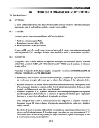 TERAPIA INTENSIVA

                            48.         PROTOCOLO DE DIAGNÓSTICO DE MUERTE CEREBRAL
*Dr. Oscar Vera Carrasco

48.1   DEFINICIÓN :

       La muerte cerebral (MC) se define como el cese irreversible en las funciones de todas las estructuras neurológicas
       intracraneales, tanto de los hemisferios cerebrales como del troncoencefálico.

48.2   ETIOLOGÍA :

       Las causas que más frecuentemente conducen a la MC son las siguientes:

       • Accidentes cerebrovasculares (ACV).
       • Traumatismos craneoencefálicos (TCE).
       • Encefalopatías anóxicas post paro cardiaco.

       Es imprescindible conocer la causa del coma y documentar la presencia de lesiones estructurales en una tomografía
       axial computarizada (TAC) craneal para descartar causas metabólicas o tóxicas potencialmente reversibles.

48.3   DIAGNÓSTICO :

       El diagnóstico clínico se realiza mediante una exploración neurológica que demuestra la presencia de: COMA
       ARREACTIVO, AUSENCIA DE REFLEJOS TRONCOENCEFÁLICOS Y APNEA, luego de un mínimo de 6 horas de
       atención médica.

       Para realizar el diagnóstico de MC han de cumplirse las siguientes condiciones: COMA ESTRUCTURAL, DE
       ETIOLOGÍA CONOCIDA Y CARÁCTER IRREVERSIBLE.

       • Prerrequisitos: antes de empezar la exploración clínica neurológica, comprobar que el paciente se encuentra
         en condiciones generales adecuadas que no alteren los hallazgos de la exploración física.

       1. Estabilidad hemodinámica: el paciente debe encontrarse hemodinamicamente estable y con una presión arterial
          (PA) adecuada para garantizar la perfusión cerebral. No será valorable una exploración efectuada en estado
          de shock, con PA bajas y por lo tanto flujo cerebral disminuido.
       2. Temperatura: en presencia de MC, al perderse la función del centro termorregulador se produce una hipotermia
          espontánea y progresiva. Cabe señalar que, en situaciones de hipotermias accidentales graves o hipotermias
          inducidas, no se podrá valorar adecuadamente la exploración neurológica.

          Como prerrequisito básico, antes de iniciar la exploración física del paciente, es obligatorio comprobar la
          temperatura corporal del mismo, realizando si fuera preciso, una monitorización central, ya sea timpánica,
          esofágica o rectal.

          Los criterios de muerte neurológica del Reino Unido recomiendan una temperatura central superior a 35° C,
          mientras que la Academia Americana de Neurología acepta como válida una temperatura superior a 32° C.
          Otros criterios acerca del nivel de este parámetro para aceptar como válida la exploración neurológica, incluida
          la recomendación nacional, son las siguientes:

                                                          221
 