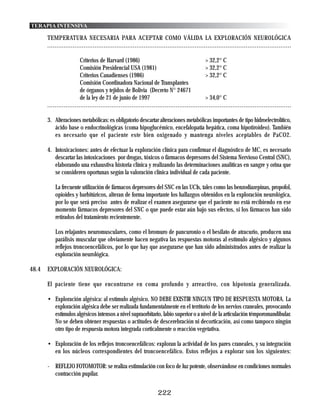 TERAPIA INTENSIVA

       TEMPERATURA NECESARIA PARA ACEPTAR COMO VÁLIDA LA EXPLORACIÓN NEUROLÓGICA
       ......................................................................................................................................

                         Criterios de Harvard (1986)                                         > 32,2° C
                         Comisión Presidencial USA (1981)                                    > 32,2° C
                         Criterios Canadienses (1986)                                        > 32,2° C
                         Comisión Coordinadora Nacional de Transplantes
                         de órganos y tejidos de Bolivia (Decreto N° 24671
                         de la ley de 21 de junio de 1997                                    > 34,0° C
       .....................................................................................................................................

       3. Alteraciones metabólicas: es obligatorio descartar alteraciones metabólicas importantes de tipo hidroelectrolítico,
          ácido base o endocrinológicas (coma hipoglucémico, encefalopatía hepática, coma hipotiroideo). También
          es necesario que el paciente este bien oxigenado y mantenga niveles aceptables de PaCO2.

       4. Intoxicaciones: antes de efectuar la exploración clínica para confirmar el diagnóstico de MC, es necesario
          descartar las intoxicaciones por drogas, tóxicos o fármacos depresores del Sistema Nervioso Central (SNC),
          elaborando una exhaustiva historia clínica y realizando las determinaciones analíticas en sangre y orina que
          se consideren oportunas según la valoración clínica individual de cada paciente.

           La frecuente utilización de fármacos depresores del SNC en las UCIs, tales como las benzodiazepinas, propofol,
           opioides y barbitúricos, alteran de forma importante los hallazgos obtenidos en la exploración neurológica,
           por lo que será preciso antes de realizar el examen asegurarse que el paciente no está recibiendo en ese
           momento fármacos depresores del SNC o que puede estar aún bajo sus efectos, si los fármacos han sido
           retirados del tratamiento recientemente.

           Los relajantes neuromusculares, como el bromuro de pancuronio o el besilato de atracurio, producen una
           parálisis muscular que obviamente hacen negativa las respuestas motoras al estímulo algésico y algunos
           reflejos troncoencefálicos, por lo que hay que asegurarse que han sido administrados antes de realizar la
           exploración neurológica.

48.4   EXPLORACIÓN NEUROLÓGICA:

       El paciente tiene que encontrarse en coma profundo y arreactivo, con hipotonia generalizada.

       • Exploración algésica: al estímulo algésico, NO DEBE EXISTIR NINGUN TIPO DE RESPUESTA MOTORA. La
         exploración algésica debe ser realizada fundamentalmente en el territorio de los nervios craneales, provocando
         estímulos algésicos intensos a nivel supraorbitario, labio superior o a nivel de la articulación témporomandibular.
         No se deben obtener respuestas o actitudes de descerebración ni decorticación, así como tampoco ningún
         otro tipo de respuesta motora integrada corticalmente o reacción vegetativa.

       • Exploración de los reflejos troncoencefálicos: exploran la actividad de los pares craneales, y su integración
         en los núcleos correspondientes del troncoencefálico. Estos reflejos a explorar son los siguientes:

       - REFLEJO FOTOMOTOR: se realiza estimulación con foco de luz potente, observándose en condiciones normales
         contracción pupilar.


                                                                   222
 