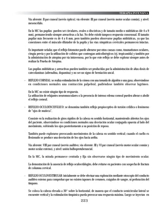 TERAPIA INTENSIVA

   Vía aferente: II par craneal (nervio óptico); vía eferente: III par craneal (nervio motor ocular común), y nivel:
   mesencéfalo.

   En la MC las pupilas pueden ser circulares, ovales o discóricas y de tamaño medio o midriáticas (de 4 a 9
   mm), permaneciendo siempre arreactivas a la luz. No debe existir tampoco respuesta consensual. El tamaño
   pupilar más frecuente es de 4 a 6 mm, pero también pueden observarse pupilas midriáticas, ya que las
   conexiones entre el músculo dilatador de la pupila y las vías simpáticas cervicales permanecen intactas.

   Es importante señalar, que el reflejo fotomotor puede alterarse por otras causas como, traumatismos oculares,
   cirugía previa y por la utilización de colirios que contengan anticolinérgicos (ej. tropicamida) y también por
   la administración de atropina por vía intravenosa, por lo que este reflejo se debe explorar siempre antes de
   realizar la Prueba de Atropina.

   Las pupilas midriáticas y arreactivas pueden también ser producidas por la administración de altas dosis de
   catecolaminas (adrenalina, dopamina) y no ser un signo de herniación uncal.

- REFLEJO CORNEAL: se realiza estimulación de la córnea con una torunda de algodón o una gasa, observándose
  en condiciones normales una contracción palpebral, pudiéndose también observar lagrimeo.

   En la MC no existe ningún tipo de respuesta.
   La utilización de relajantes neuromusculares o la presencia de intenso edema corneal pueden alterar o abolir
   el reflejo corneal.

- REFLEJO OCULOENCEFÁLICO: se denomina también reflejo propioceptivo de torsión cefálica o fenómeno
  de "ojos de muñeca".

   Consiste en la realización de giros rápidos de la cabeza en sentido horizontal, manteniendo abiertos los ojos
   del paciente, observándose en condiciones normales una desviación ocular conjugada opuesta al lado del
   movimiento, volviendo los ojos posteriormente a su posición de reposo.

   También puede explorarse provocando movimientos de la cabeza en sentido vertical; cuando el cuello es
   flexionado se produce una desviación de los ojos hacia arriba.

   Vía aferente: VIII par craneal (nervio auditivo; vía eferente: III y VI par craneal (nervio motor ocular común y
   motor ocular externo), y nivel: unión bulboprotuberancial.

   En la MC, la mirada permanece centrada y fija sin observarse ningún tipo de movimiento ocular.

   La demostración de la ausencia de reflejo oculocefalogiro, debe evitarse en pacientes con sospecha de fractura
   de columna cervical.

- REFLEJO OCULOVESTIBULAR: inicialmente se debe efectuar una exploración mediante otoscopio del conducto
  auditivo externo para comprobar que no existen tapones de cerumen, coágulos de sangre, ni perforación del
  tímpano.

   Se coloca la cabeza elevada a 30° sobre la horizontal, de manera que el conducto semicircular lateral se
   encuentre vertical y la estimulación timpánica pueda provocar una respuesta máxima. Luego se inyectan en
                                                    223
 