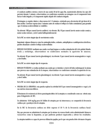 TERAPIA INTENSIVA

       el conducto auditivo externo a través de una sonda 50 ml de agua fría, manteniendo abiertos los ojos del
       paciente durante 1 minuto y observándose en condiciones normales un nistagmo con el componente lento
       hacia el oído irrigado y el componente rápido alejado del conducto irrigado.

       El nistagmo es regular, rítmico y dura menos de 2-3 minutos, existiendo poca desviación del ojo fuera de la
       línea media. Conviene esperar unos 5 minutos antes de realizar el reflejo en el lado contralateral, para permitir
        que el sistema oculovestibular se estabilice.

       Vía aferente: VIII par craneal (nervio auditivo); vía eferente: III y VI par craneal (nervio motor ocular común y
       motor ocular externo), y nivel: unión bulboprotuberancial.

       En la MC no existe ningún tipo de movimiento ocular.

       Importante: algunos fármacos como los aminoglucósidos, sedantes, antiepilépticos o antidepresivos tricíclicos,
       pueden disminuir o abolir el reflejo oculovestibular.

    - REFLEJO NAUSEOSO: mediante una sonda o un baja lenguas se realiza estimulación del velo paladar blando,
      úvula y orofaringe, observándose en condiciones normales la aparición de náuseas.

       Vía aferente: IX par craneal (nervio glosofaríngeo); vía eferente: X par craneal (nervio neumogástrico o vago),
       y nivel bulbo.

       En la MC no existe ningún tipo de respuesta.

    - REFLEJO TUSÍGENO: se realiza mediante una sonda que se introduce a través del tubo endotraqueal, la misma
      que provoca una estimulación de la traquea, observándose en condiciones normales la aparición de tos.

       Vía aferente: IX par craneal (nervio glosofaríngeo); vía eferente: X par craneal (nervio neumogástrico o vago),
       y nivel: bulbo.

       En la MC no existe ningún tipo de respuesta.

    • PRUEBA DE LA ATROPINA: esta prueba explora la actividad del X par craneal (neumogástrico o vago) y de
      sus núcleos troncoencefálicos.

       El fenómeno de resistencia al efecto parasimpaticolítico de la atropina es considerado como un criterio más
       para el diagnóstico de MC.

       Se administra 0,04 mg/kg peso de Sulfato de atropina por vía intravenosa y se comprueba la frecuencia
       cardiaca pre y postinyección de atropina.

       En la MC la frecuencia cardiaca no debe superar el 10 % de la frecuencia cardiaca basal.

       Hay que procurar no administrar la atropina por la misma vía venosa donde estén administrando fármacos
       vasoactivos como la dopamina, ya que pudieran producir taquicardia y alterar los resultados.

       La atropina también es capaz de provocar dilatación pupilar, por lo que esta prueba debe efectuarse después
                                                        224
 